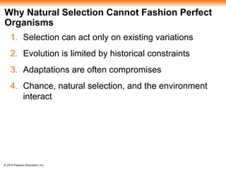 © 2014 Pearson Education, Inc.
Why Natural Selection Cannot Fashion Perfect
Organisms
1. Selection can act only on existing variations
2. Evolution is limited by historical constraints
3. Adaptations are often compromises
4. Chance, natural selection, and the environment
interact
 