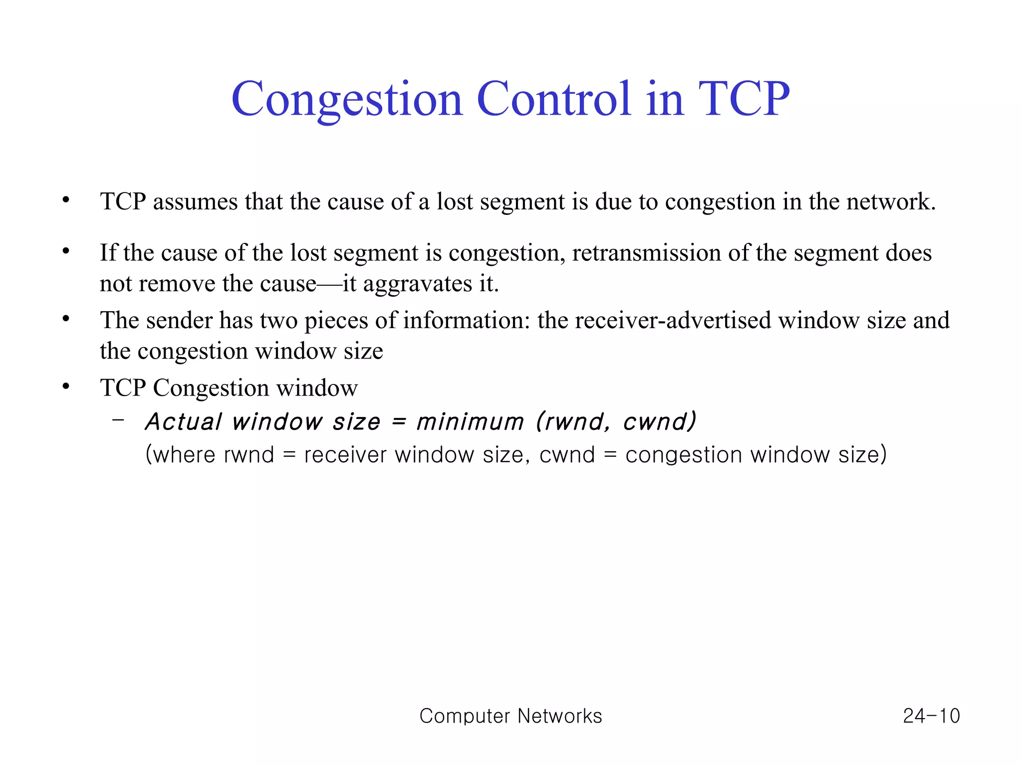 Congestion Control in TCP TCP assumes that the cause of a lost segment is due to congestion in the network. If the cause of the lost segment is congestion, retransmission of the segment does not remove the cause—it aggravates it. The sender has two pieces of information: the receiver-advertised window size and the congestion window size TCP Congestion window Actual window size = minimum (rwnd, cwnd) (where rwnd = receiver window size, cwnd = congestion window size) Computer Networks 24- 