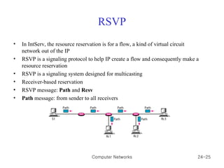 RSVP In IntServ, the resource reservation is for a flow, a kind of virtual circuit network out of the IP RSVP is a signaling protocol to help IP create a flow and consequently make a resource reservation RSVP is a signaling system designed for multicasting Receiver-based reservation RSVP message:  Path  and  Resv Path  message: from sender to all receivers Computer Networks 24- 