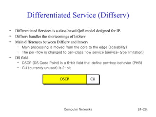 Differentiated Service (Diffserv) Differentiated Services is a class-based QoS model designed for IP. Diffserv handles the shortcomings of IntServ Main differences between Diffserv and Intserv Main processing is moved from the core to the edge (scalability) The per-flow is changed to per-class flow service (service-type limitation) DS field DSCP (DS Code Point) is a 6-bit field that define per-hop behavior (PHB) CU (currently unused) is 2-bit Computer Networks 24- 