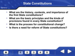 CHAPTER 24
State Constitutions
• What are the history, contents, and importance of
the first State constitutions?
• What are the basic principles and the kinds of
provisions found in every State constitution?
• What is the process for constitutional change?
• Is there a need for reform of State constitutions?
 