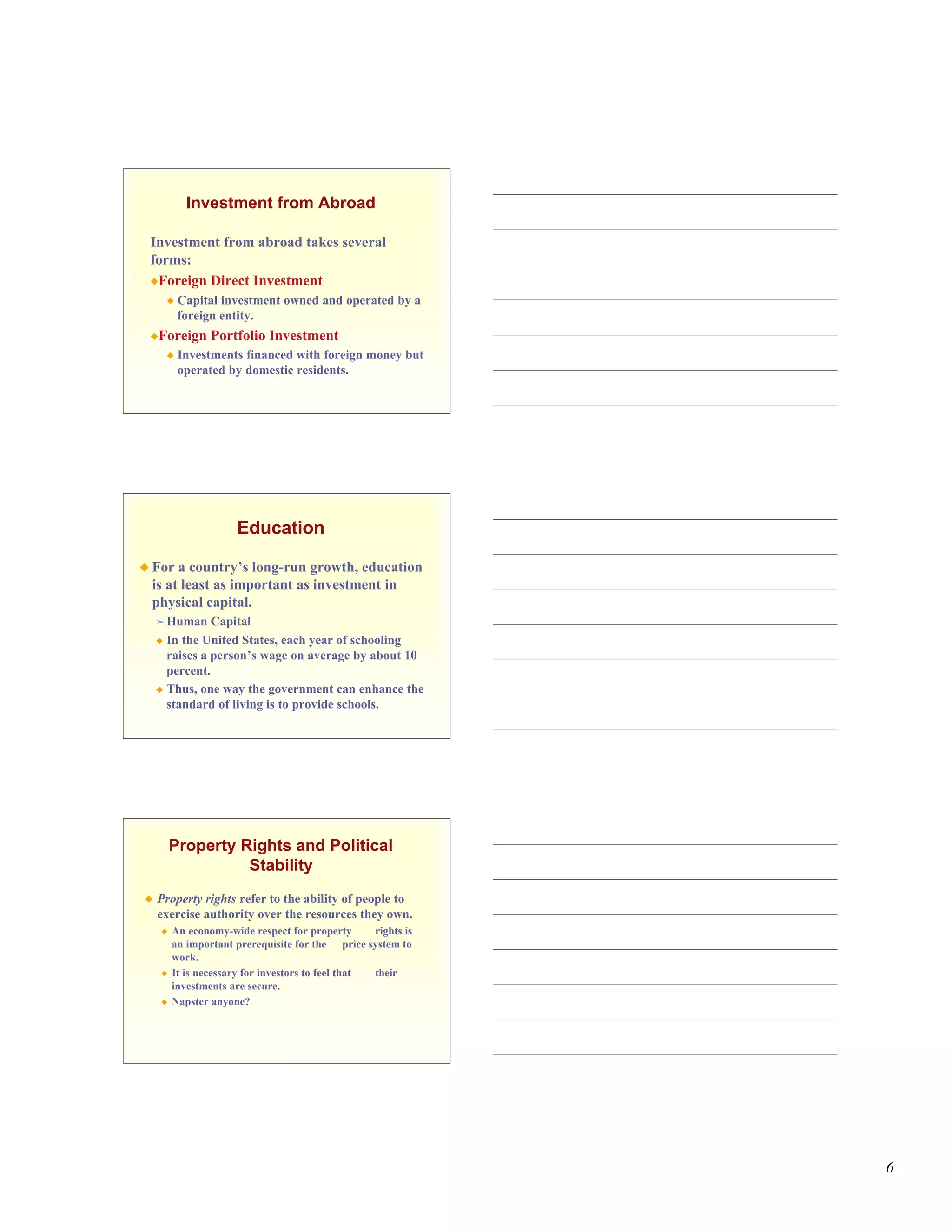 Investment from Abroad

 Investment from abroad takes several
 forms:
 Foreign Direct Investment
           Capital investment owned and operated by a
            foreign entity.
 Foreign        Portfolio Investment
           Investments financed with foreign money but
            operated by domestic residents.




                      Education

 For a country’s long-run growth, education
 is at least as important as investment in
 physical capital.
     Human    Capital
     In the United States, each year of schooling
      raises a person’s wage on average by about 10
      percent.
     Thus, one way the government can enhance the
      standard of living is to provide schools.




        Property Rights and Political
                  Stability
   Property rights refer to the ability of people to
    exercise authority over the resources they own.
       An economy-wide respect for property       rights is
        an important prerequisite for the price system to
        work.
       It is necessary for investors to feel that their
        investments are secure.
       Napster anyone?




                                                               6
 