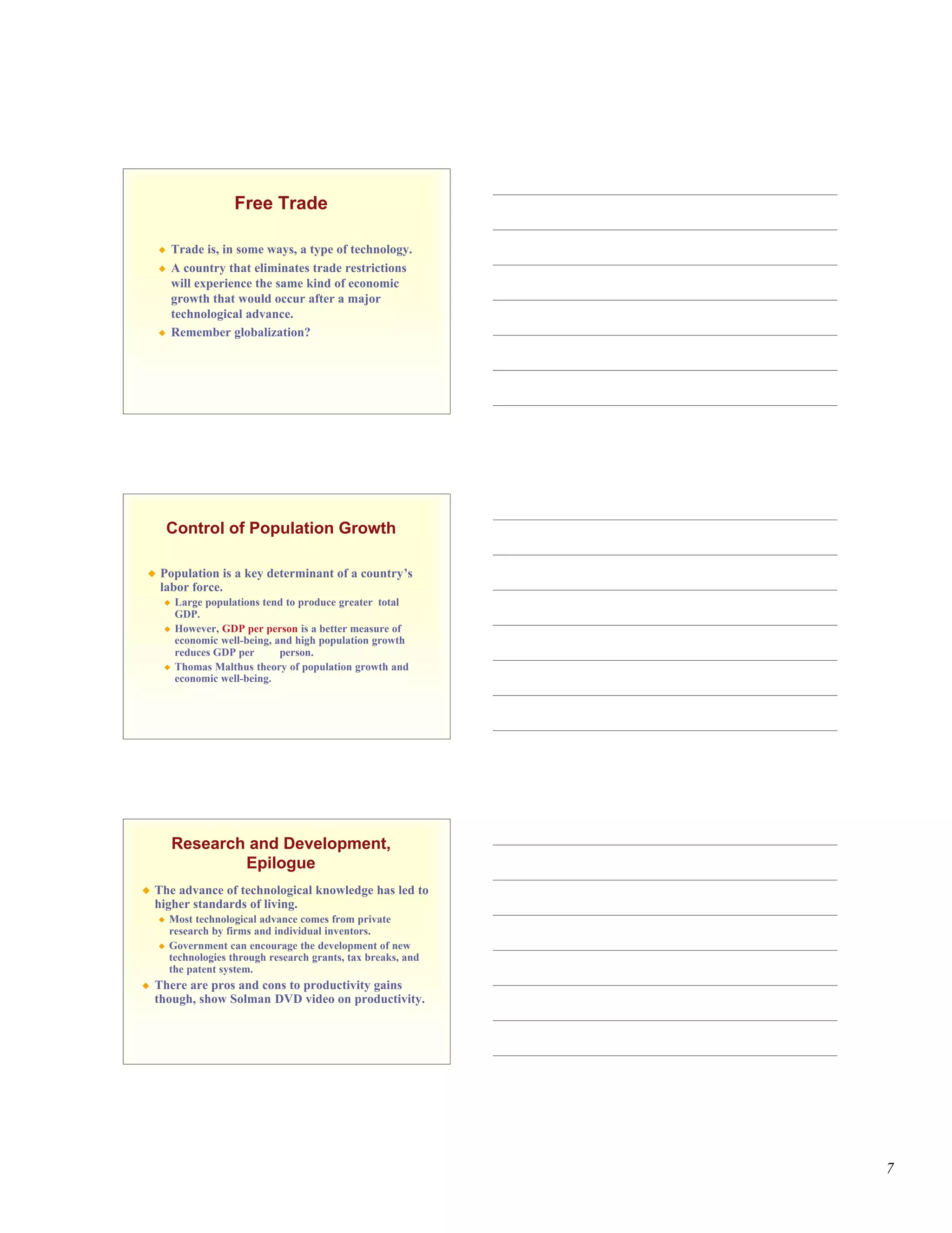 Free Trade

        Trade is, in some ways, a type of technology.
        A country that eliminates trade restrictions
         will experience the same kind of economic
         growth that would occur after a major
         technological advance.
        Remember globalization?




        Control of Population Growth

    Population is a key determinant of a country’s
     labor force.
        Large populations tend to produce greater total
         GDP.
        However, GDP per person is a better measure of
         economic well-being, and high population growth
         reduces GDP per       person.
        Thomas Malthus theory of population growth and
         economic well-being.




         Research and Development,
                 Epilogue
   The advance of technological knowledge has led to
    higher standards of living.
       Most technological advance comes from private
        research by firms and individual inventors.
       Government can encourage the development of new
        technologies through research grants, tax breaks, and
        the patent system.
   There are pros and cons to productivity gains
    though, show Solman DVD video on productivity.




                                                                7
 