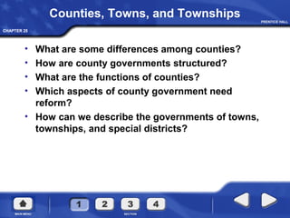 CHAPTER 25CHAPTER 25
Counties, Towns, and Townships
• What are some differences among counties?
• How are county governments structured?
• What are the functions of counties?
• Which aspects of county government need
reform?
• How can we describe the governments of towns,
townships, and special districts?
 