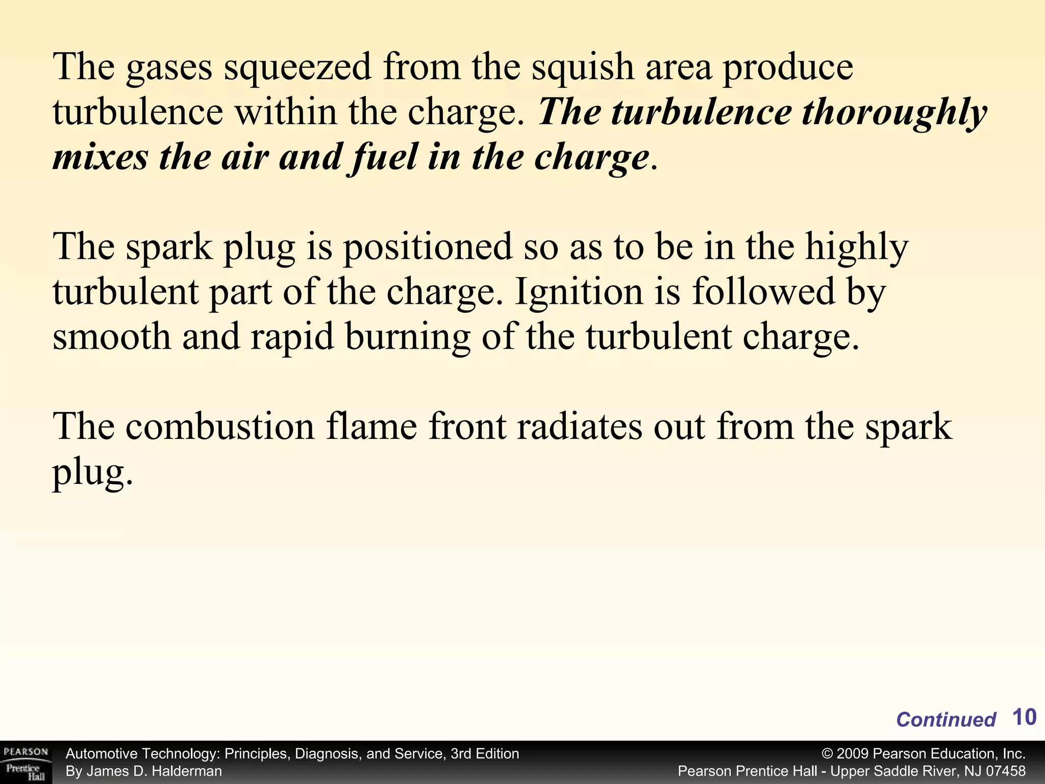 The gases squeezed from the squish area produce turbulence within the charge.  The turbulence thoroughly mixes the air and fuel in the charge . The spark plug is positioned so as to be in the highly turbulent part of the charge. Ignition is followed by smooth and rapid burning of the turbulent charge. The combustion flame front radiates out from the spark plug.  Continued 