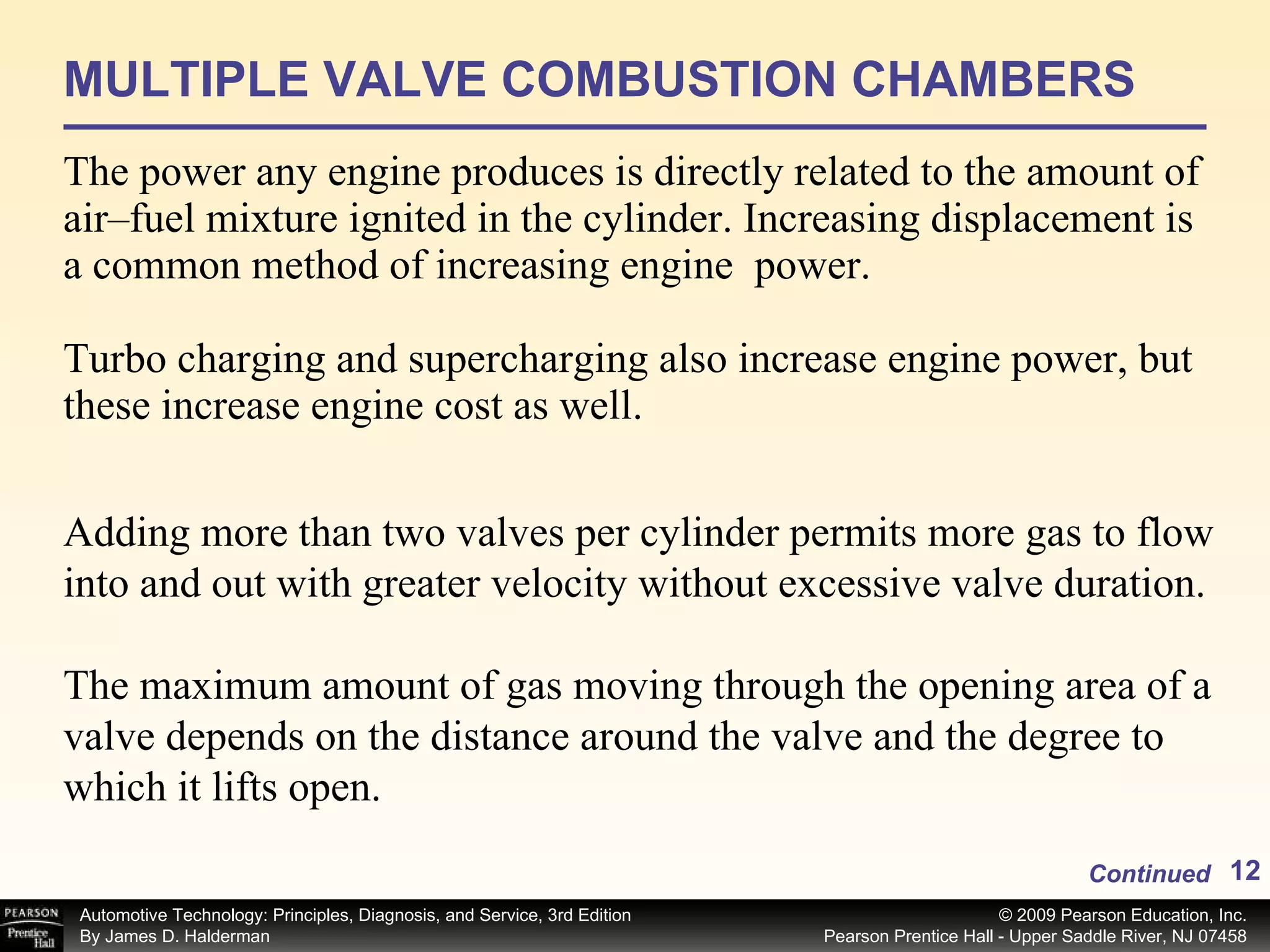MULTIPLE VALVE COMBUSTION CHAMBERS The power any engine produces is directly related to the amount of air–fuel mixture ignited in the cylinder. Increasing displacement is a common method of increasing engine  power. Turbo charging and supercharging also increase engine power, but these increase engine cost as well.  Continued Adding more than two valves per cylinder permits more gas to flow into and out with greater velocity without excessive valve duration.  The maximum amount of gas moving through the opening area of a valve depends on the distance around the valve and the degree to which it lifts open.  