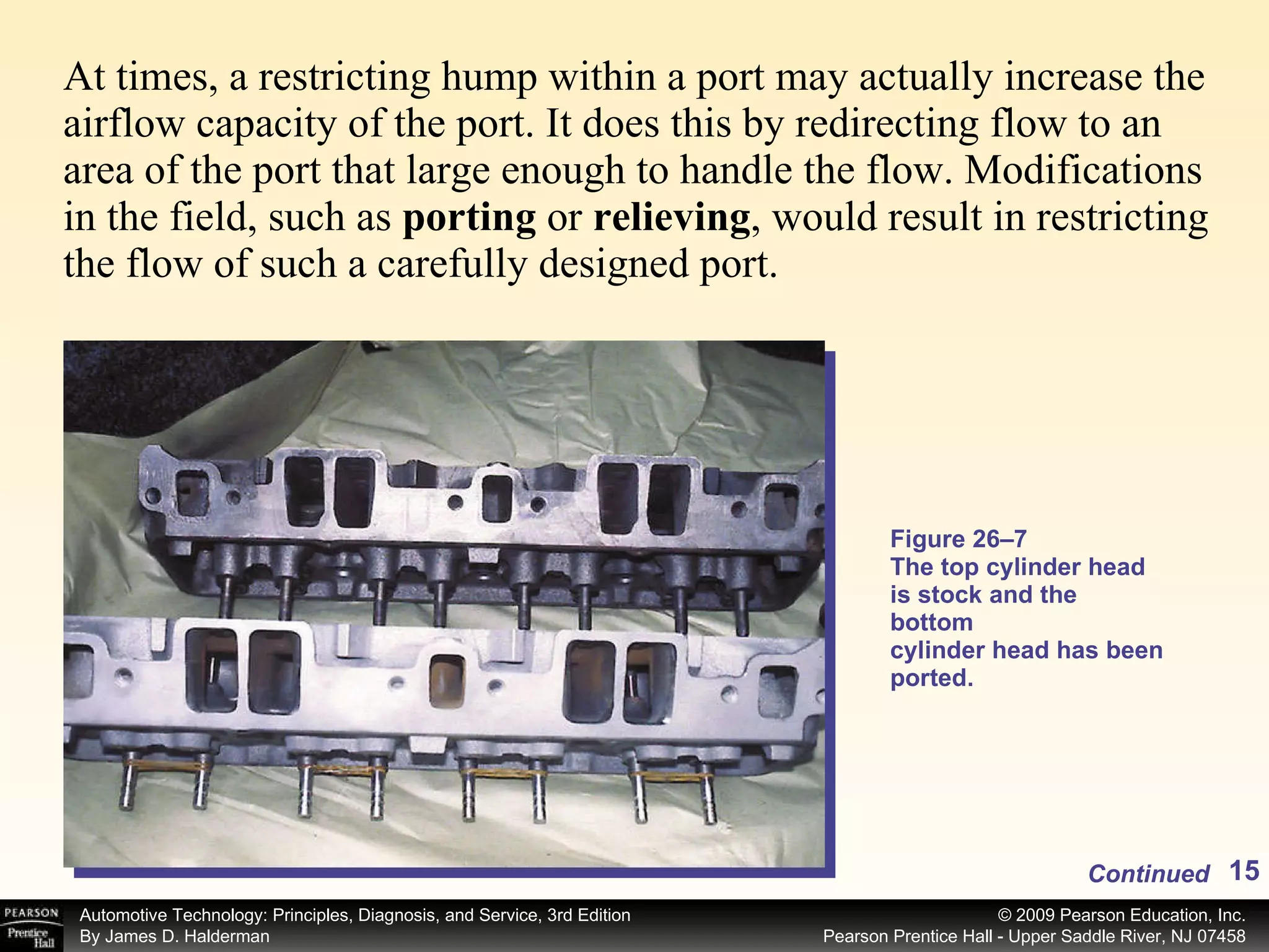 At times, a restricting hump within a port may actually increase the airflow capacity of the port. It does this by redirecting flow to an area of the port that large enough to handle the flow. Modifications in the field, such as  porting  or  relieving , would result in restricting the flow of such a carefully designed port.  Figure 26–7 The top cylinder head is stock and the bottom cylinder head has been ported. Continued 