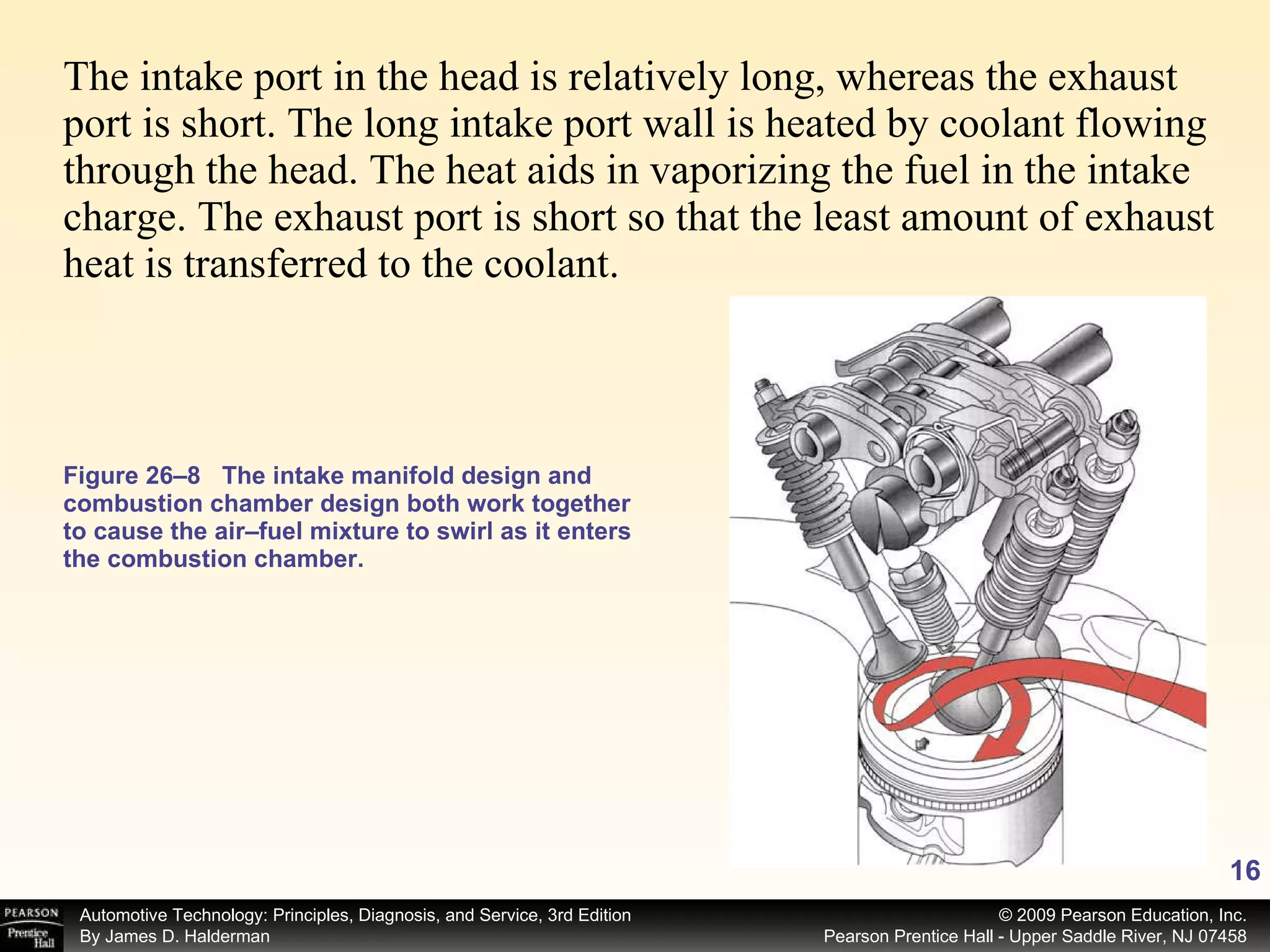 The intake port in the head is relatively long, whereas the exhaust port is short. The long intake port wall is heated by coolant flowing through the head. The heat aids in vaporizing the fuel in the intake charge. The exhaust port is short so that the least amount of exhaust heat is transferred to the coolant.  Figure 26–8 The intake manifold design and combustion chamber design both work together to cause the air–fuel mixture to swirl as it enters the combustion chamber. 