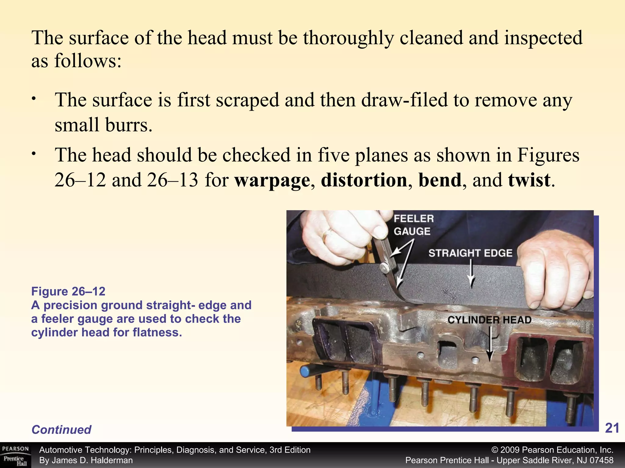 The surface of the head must be thoroughly cleaned and inspected as follows: Figure 26–12  A precision ground straight- edge and a feeler gauge are used to check the cylinder head for flatness. Continued The surface is first scraped and then draw-filed to remove any small burrs. The head should be checked in five planes as shown in Figures 26–12 and 26–13 for  warpage ,  distortion ,  bend , and  twist . 