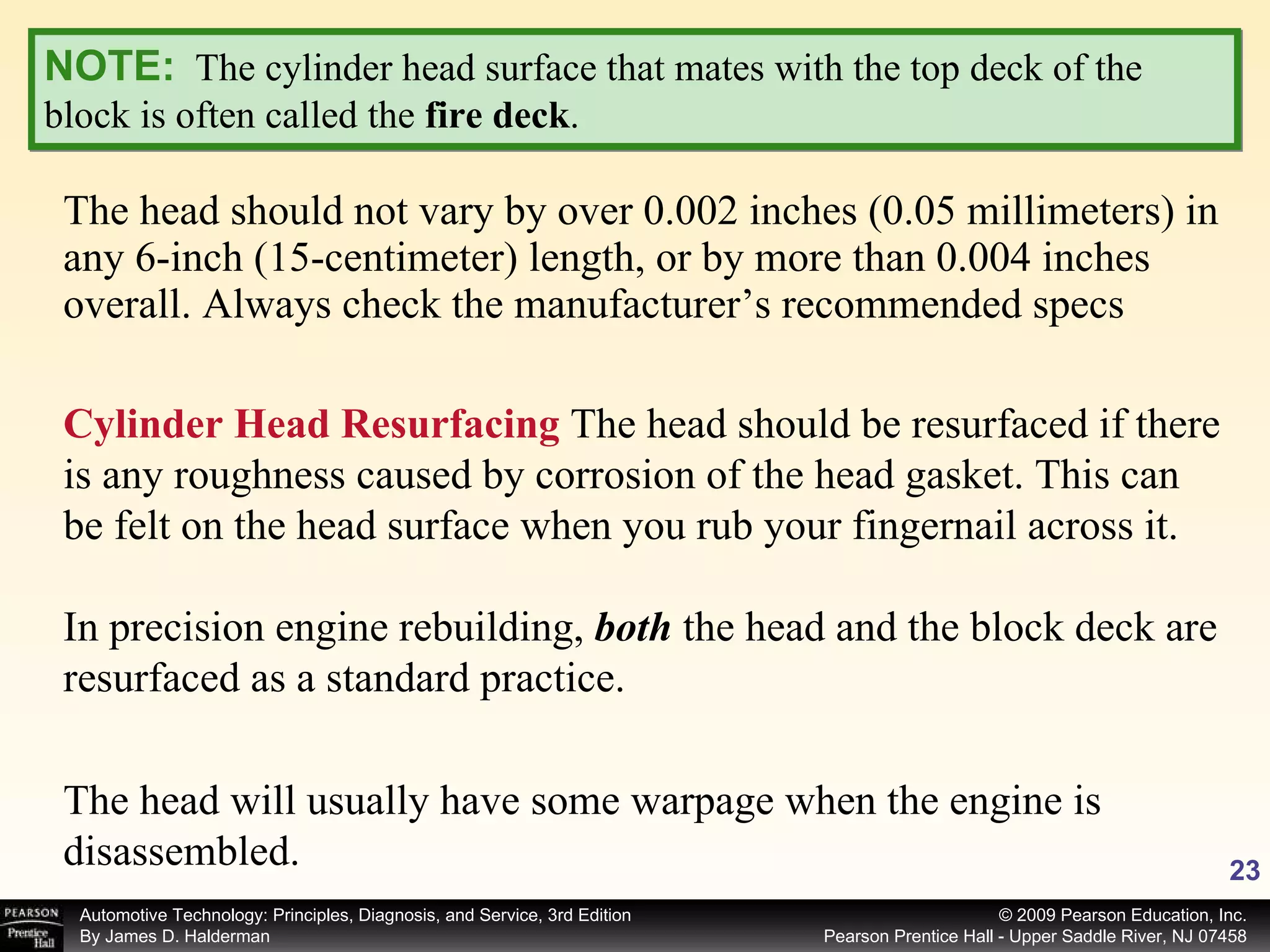 The head should not vary by over 0.002 inches (0.05 millimeters) in any 6-inch (15-centimeter) length, or by more than 0.004 inches overall. Always check the manufacturer’s recommended specs NOTE:   The cylinder head surface that mates with the top deck of the block is often called the  fire deck . Cylinder Head Resurfacing  The head should be resurfaced if there is any roughness caused by corrosion of the head gasket. This can be felt on the head surface when you rub your fingernail across it. In precision engine rebuilding,  both  the head and the block deck are resurfaced as a standard practice. The head will usually have some warpage when the engine is disassembled. 