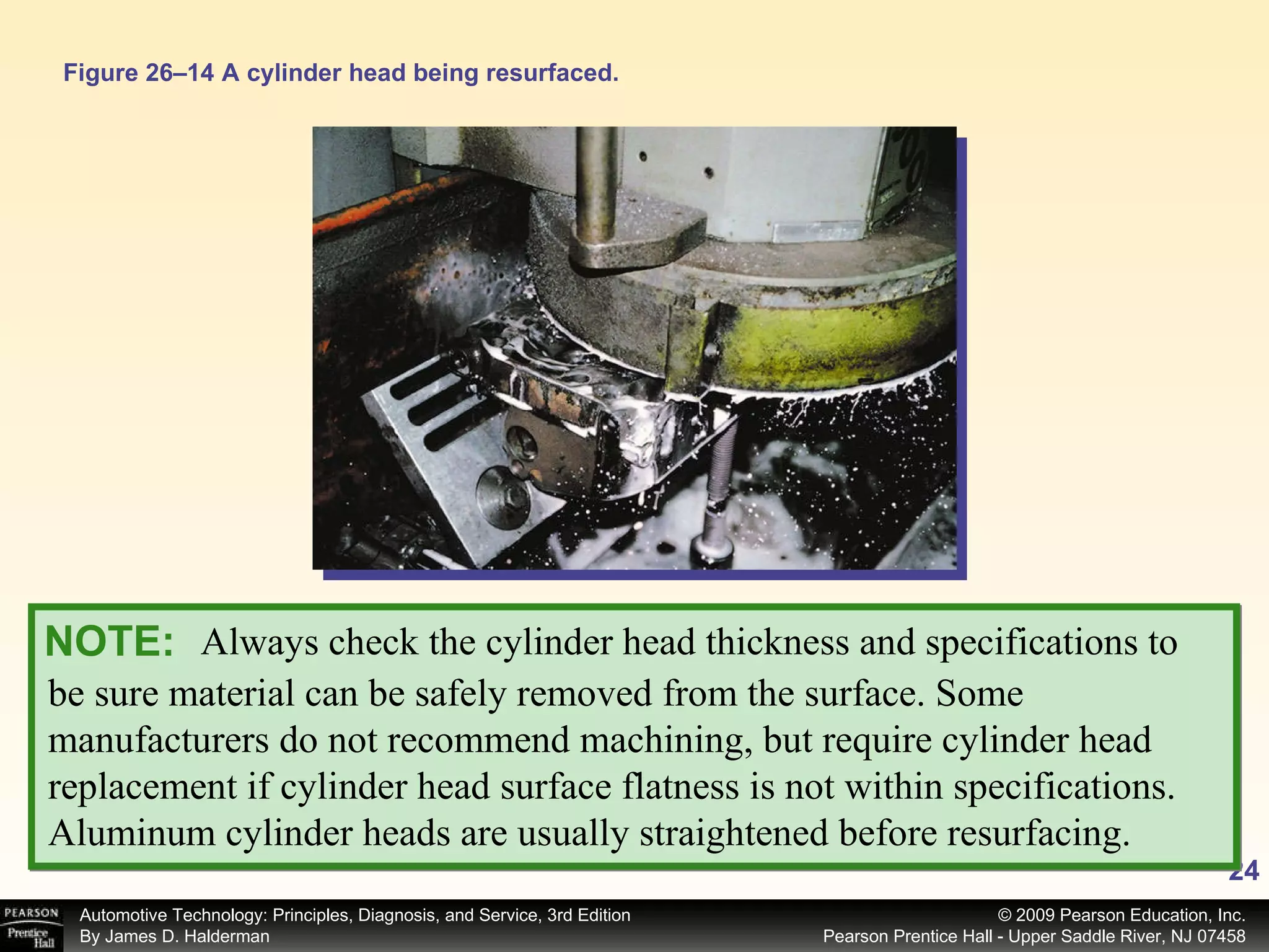 Figure 26–14 A cylinder head being resurfaced. Always check the cylinder head thickness and specifications to  NOTE: be sure material can be safely removed from the surface. Some manufacturers do not recommend machining, but require cylinder head replacement if cylinder head surface flatness is not within specifications. Aluminum cylinder heads are usually straightened before resurfacing. 