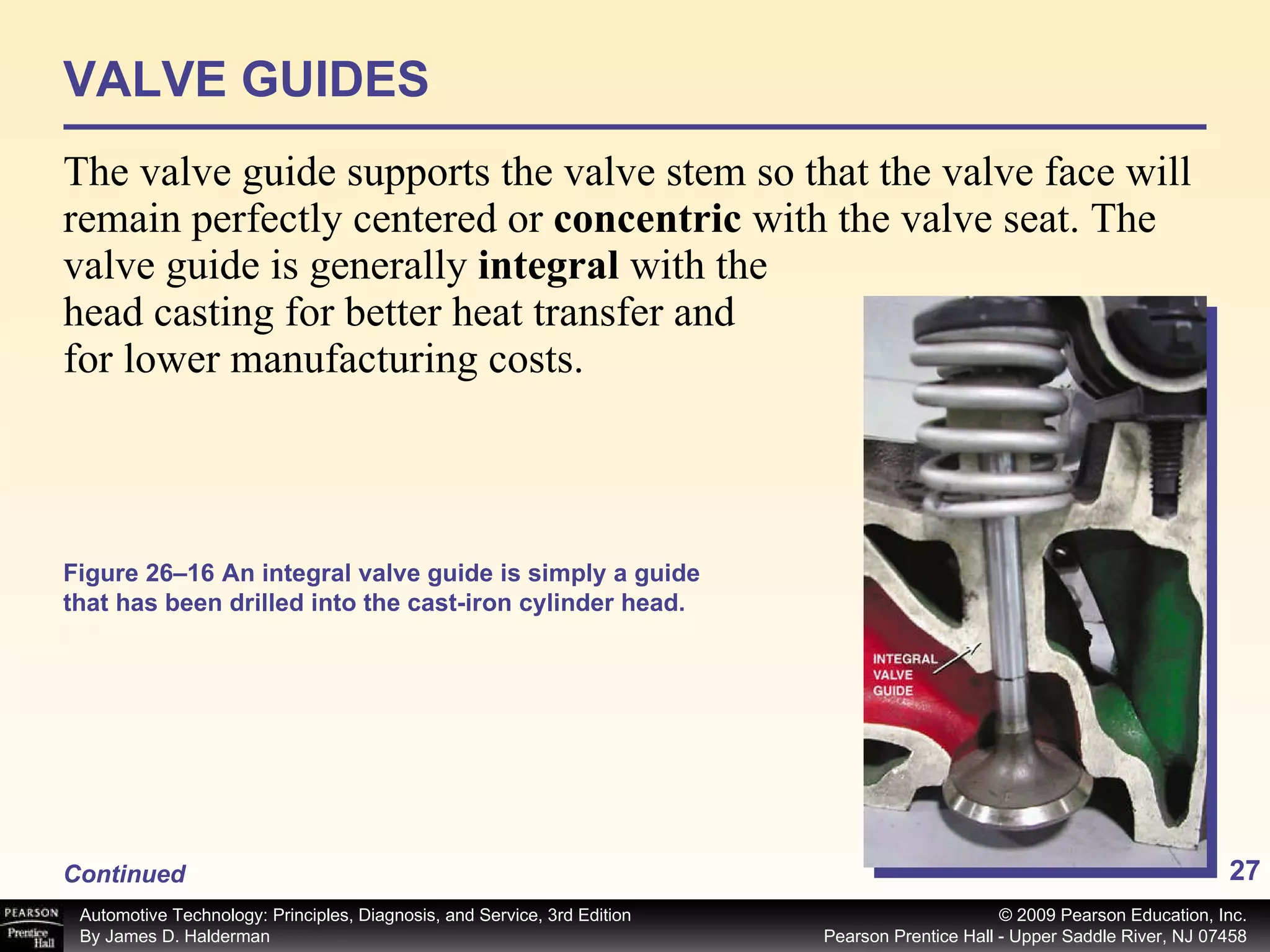 VALVE GUIDES The valve guide supports the valve stem so that the valve face will remain perfectly centered or  concentric  with the valve seat. The valve guide is generally  integral  with the head casting for better heat transfer and for lower manufacturing costs.  Continued Figure 26–16 An integral valve guide is simply a guide that has been drilled into the cast-iron cylinder head. 