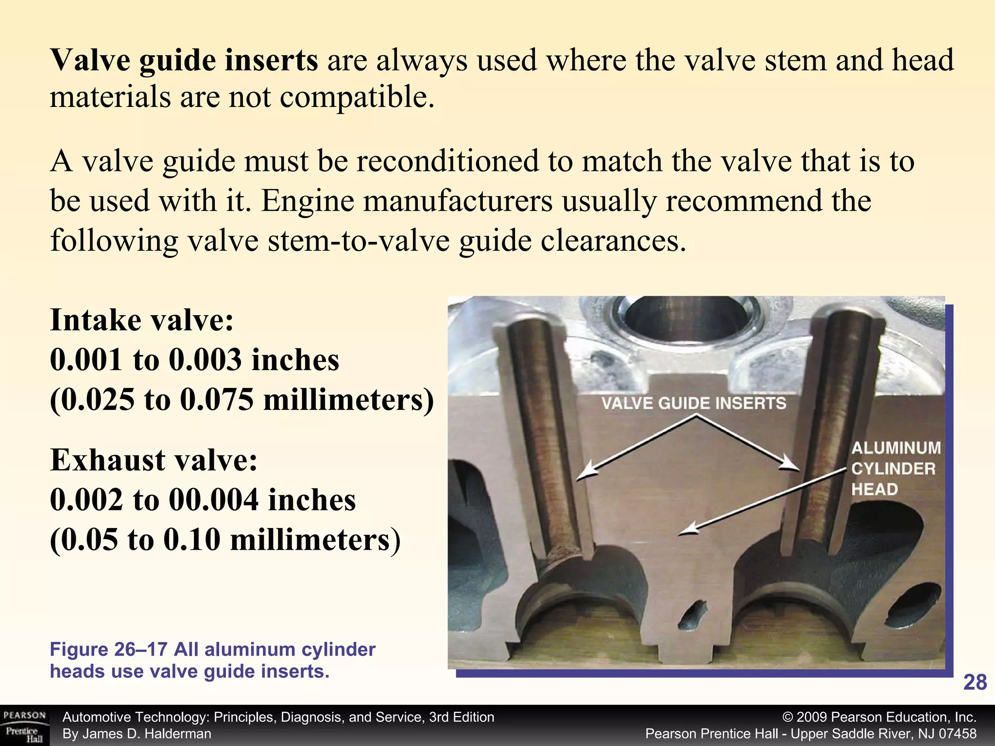 Figure 26–17 All aluminum cylinder heads use valve guide inserts. Valve guide inserts  are always used where the valve stem and head materials are not compatible.  A valve guide must be reconditioned to match the valve that is to be used with it. Engine manufacturers usually recommend the following valve stem-to-valve guide clearances. Intake valve: 0.001 to 0.003 inches (0.025 to 0.075 millimeters) Exhaust valve: 0.002 to 00.004 inches (0.05 to 0.10 millimeters ) 