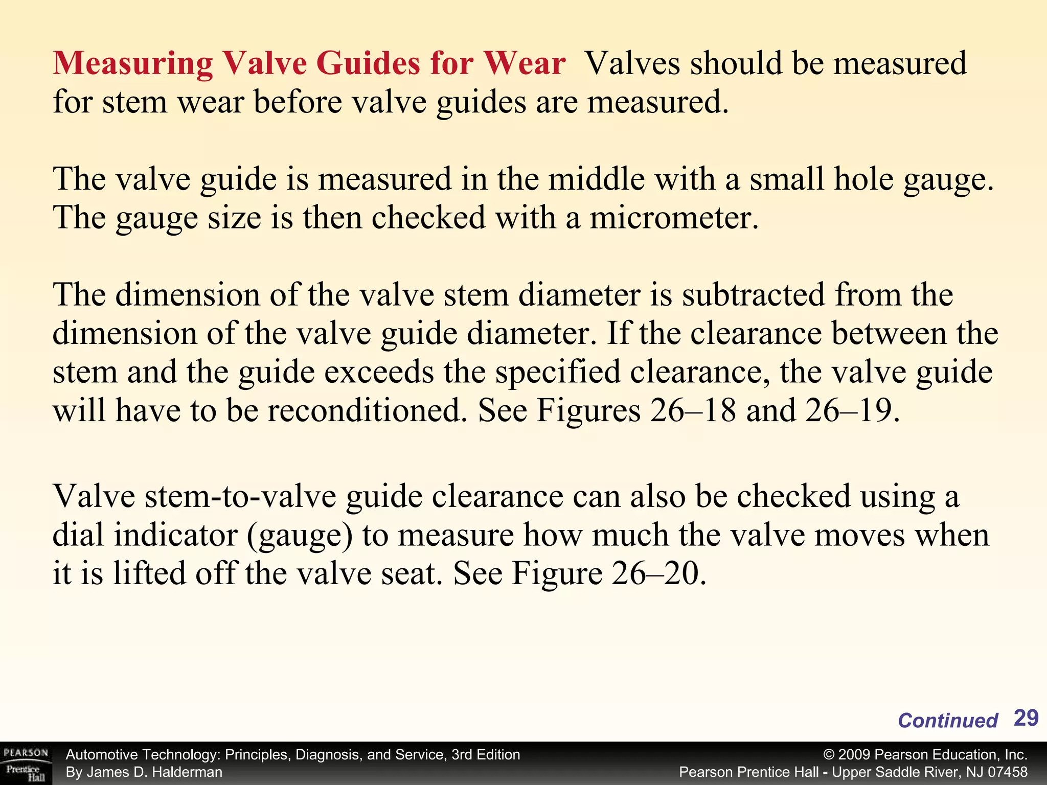Measuring Valve Guides for Wear   Valves should be measured for stem wear before valve guides are measured. The valve guide is measured in the middle with a small hole gauge. The gauge size is then checked with a micrometer. The dimension of the valve stem diameter is subtracted from the dimension of the valve guide diameter. If the clearance between the stem and the guide exceeds the specified clearance, the valve guide will have to be reconditioned. See Figures 26–18 and 26–19. Valve stem-to-valve guide clearance can also be checked using a dial indicator (gauge) to measure how much the valve moves when it is lifted off the valve seat. See Figure 26–20. Continued 