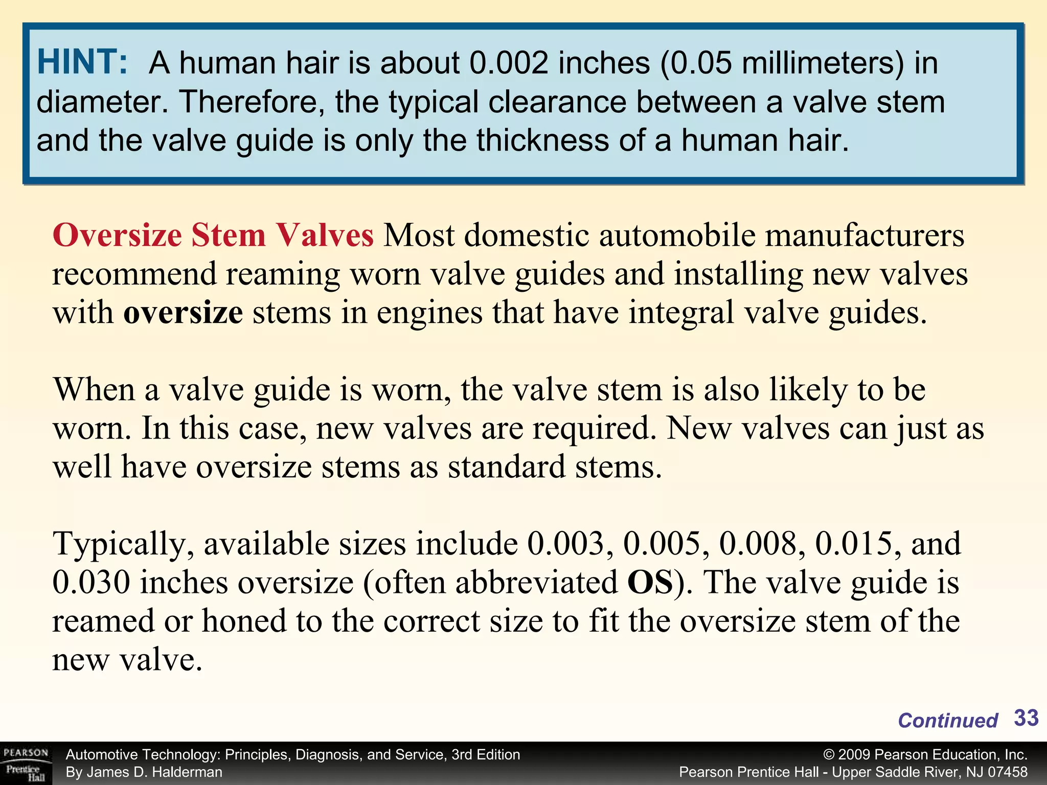 Oversize Stem Valves  Most domestic automobile manufacturers recommend reaming worn valve guides and installing new valves with  oversize  stems in engines that have integral valve guides.  When a valve guide is worn, the valve stem is also likely to be worn. In this case, new valves are required. New valves can just as well have oversize stems as standard stems.  Typically, available sizes include 0.003, 0.005, 0.008, 0.015, and 0.030 inches oversize (often abbreviated  OS ). The valve guide is reamed or honed to the correct size to fit the oversize stem of the new valve. Continued HINT:   A human hair is about 0.002 inches (0.05 millimeters) in diameter. Therefore, the typical clearance between a valve stem and the valve guide is only the thickness of a human hair. 