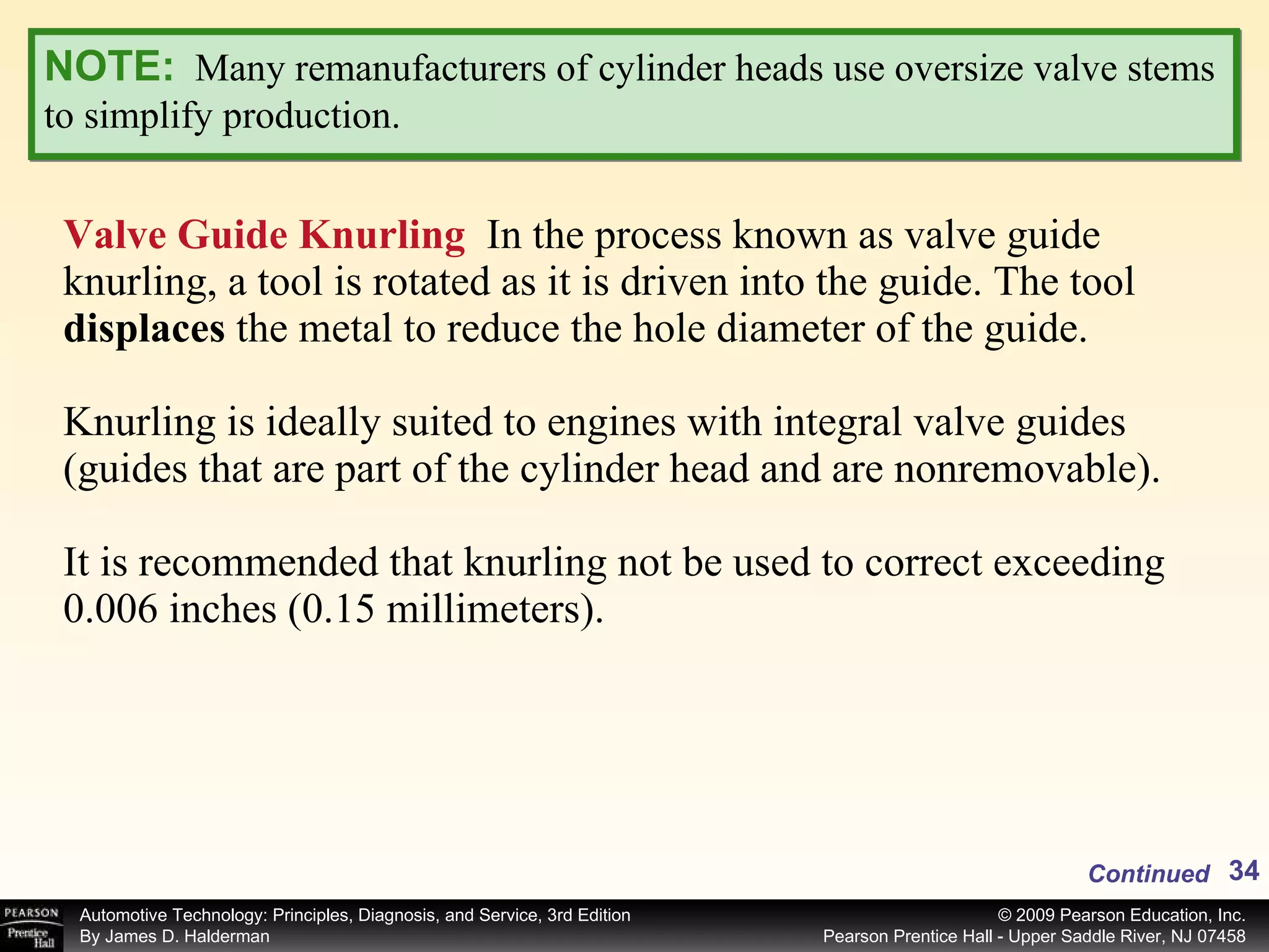 Valve Guide Knurling   In the process known as valve guide knurling, a tool is rotated as it is driven into the guide. The tool  displaces  the metal to reduce the hole diameter of the guide. Knurling is ideally suited to engines with integral valve guides (guides that are part of the cylinder head and are nonremovable).  It is recommended that knurling not be used to correct exceeding 0.006 inches (0.15 millimeters).  NOTE:   Many remanufacturers of cylinder heads use oversize valve stems to simplify production. Continued 