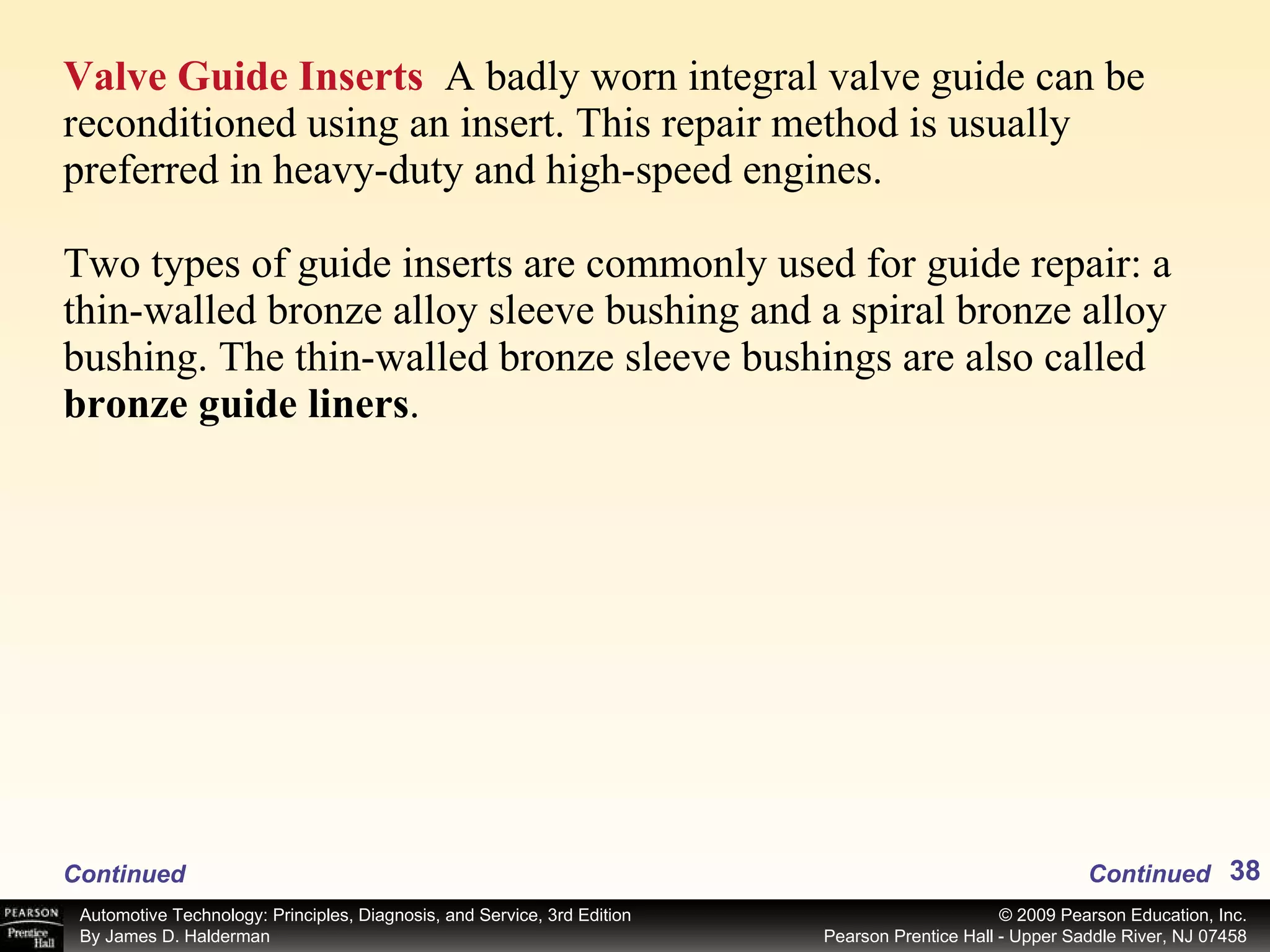 Valve Guide Inserts   A badly worn integral valve guide can be reconditioned using an insert. This repair method is usually preferred in heavy-duty and high-speed engines. Two types of guide inserts are commonly used for guide repair: a thin-walled bronze alloy sleeve bushing and a spiral bronze alloy bushing. The thin-walled bronze sleeve bushings are also called  bronze guide liners . Continued Continued 