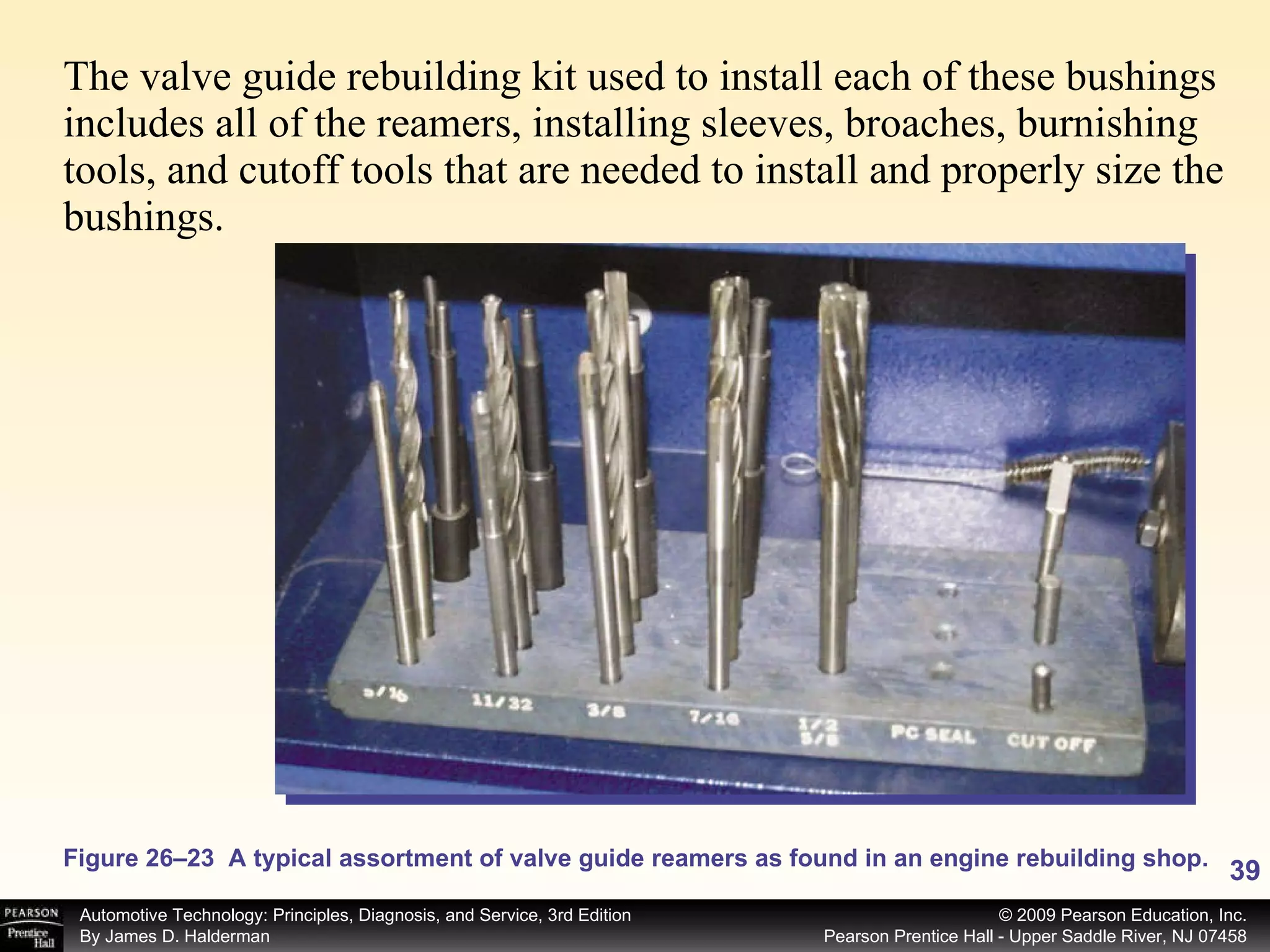 The valve guide rebuilding kit used to install each of these bushings includes all of the reamers, installing sleeves, broaches, burnishing tools, and cutoff tools that are needed to install and properly size the bushings.  Figure 26–23  A typical assortment of valve guide reamers as found in an engine rebuilding shop. 