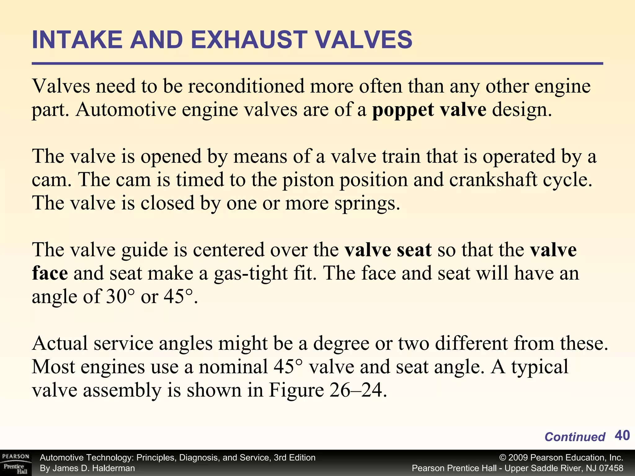 INTAKE AND EXHAUST VALVES Valves need to be reconditioned more often than any other engine part. Automotive engine valves are of a  poppet valve  design.  The valve is opened by means of a valve train that is operated by a cam. The cam is timed to the piston position and crankshaft cycle. The valve is closed by one or more springs. The valve guide is centered over the  valve seat  so that the  valve face  and seat make a gas-tight fit. The face and seat will have an angle of 30° or 45°.  Actual service angles might be a degree or two different from these. Most engines use a nominal 45° valve and seat angle. A typical valve assembly is shown in Figure 26–24. Continued 