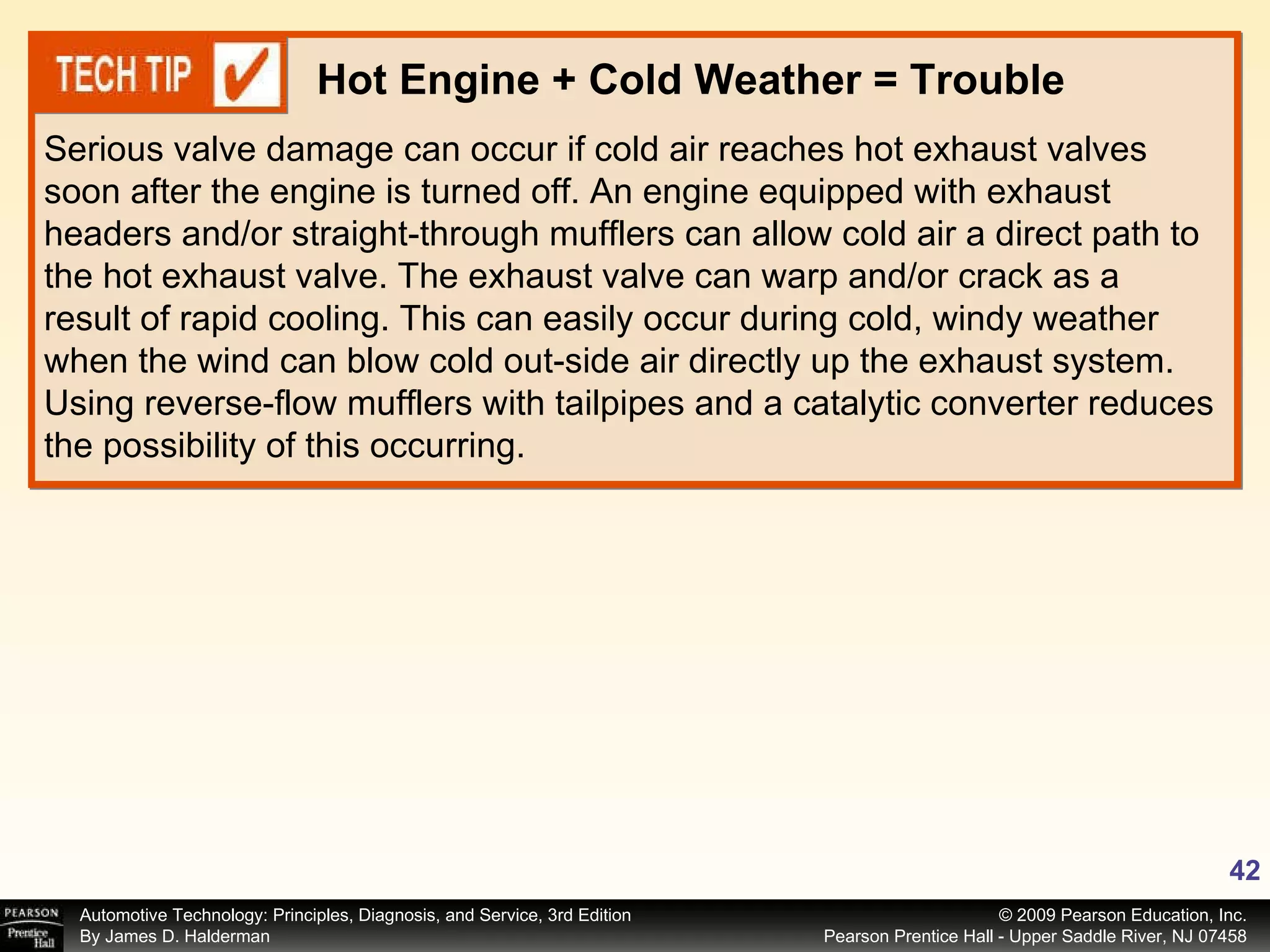 Serious valve damage can occur if cold air reaches hot exhaust valves soon after the engine is turned off. An engine equipped with exhaust headers and/or straight-through mufflers can allow cold air a direct path to the hot exhaust valve. The exhaust valve can warp and/or crack as a result of rapid cooling. This can easily occur during cold, windy weather when the wind can blow cold out-side air directly up the exhaust system. Using reverse-flow mufflers with tailpipes and a catalytic converter reduces the possibility of this occurring. Hot Engine + Cold Weather = Trouble 