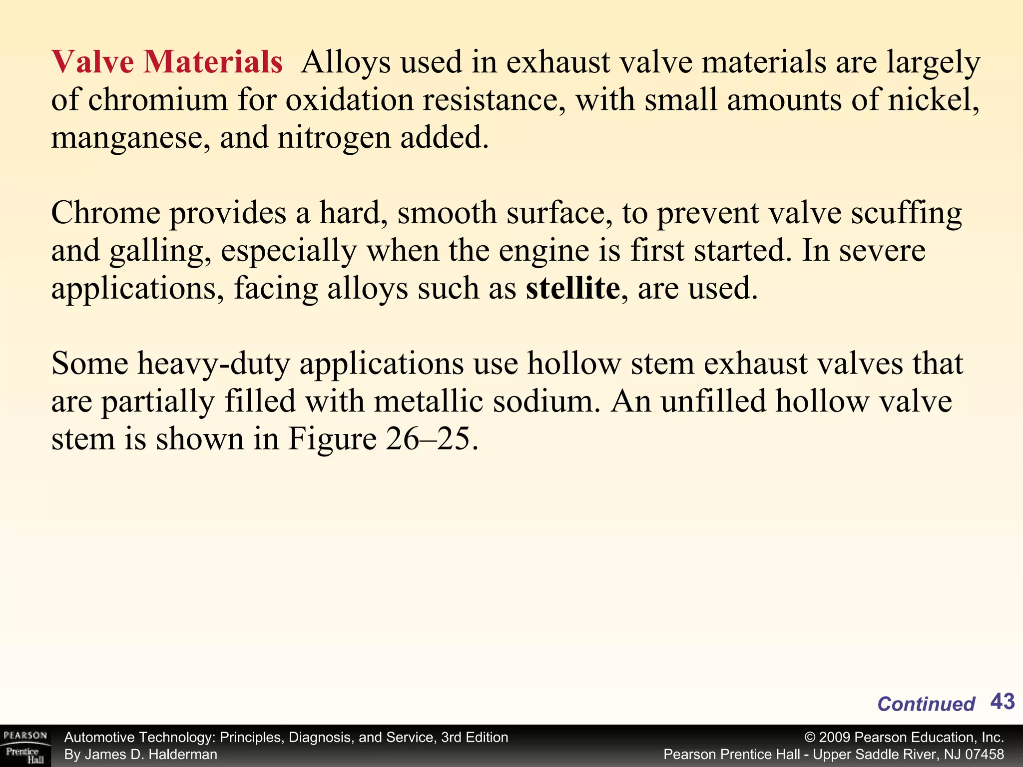 Valve Materials   Alloys used in exhaust valve materials are largely of chromium for oxidation resistance, with small amounts of nickel, manganese, and nitrogen added.  Chrome provides a hard, smooth surface, to prevent valve scuffing and galling, especially when the engine is first started. In severe applications, facing alloys such as  stellite , are used. Some heavy-duty applications use hollow stem exhaust valves that are partially filled with metallic sodium. An unfilled hollow valve stem is shown in Figure 26–25.  Continued 