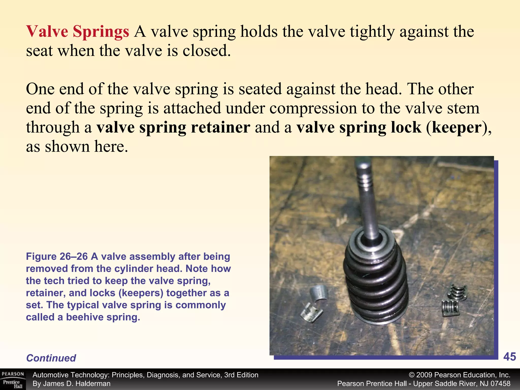 Valve Springs  A valve spring holds the valve tightly against the seat when the valve is closed. One end of the valve spring is seated against the head. The other end of the spring is attached under compression to the valve stem through a  valve spring retainer  and a  valve spring lock  ( keeper ), as shown here. Continued Figure 26–26 A valve assembly after being removed from the cylinder head. Note how the tech tried to keep the valve spring, retainer, and locks (keepers) together as a set. The typical valve spring is commonly called a beehive spring. 