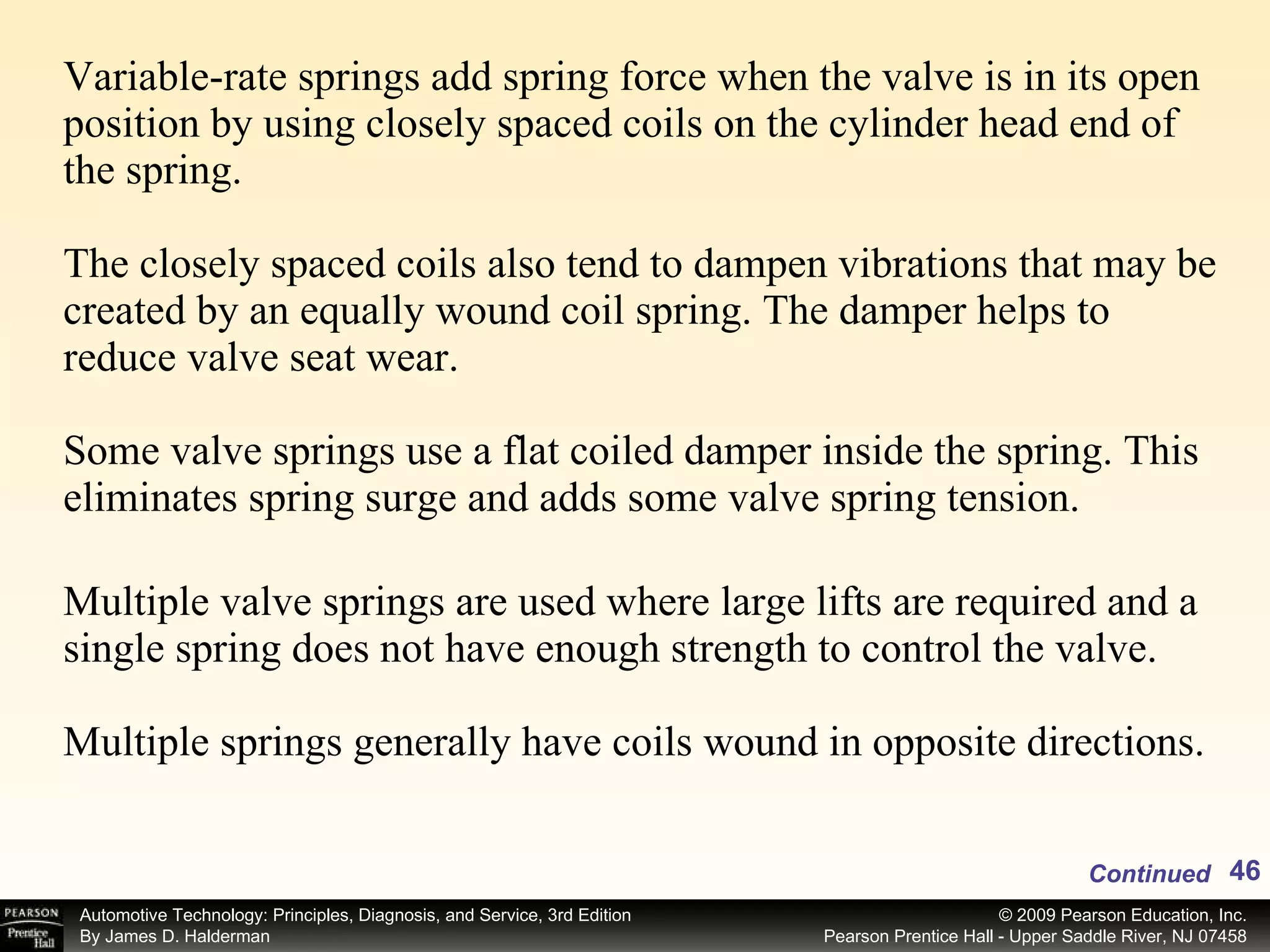 Variable-rate springs add spring force when the valve is in its open position by using closely spaced coils on the cylinder head end of the spring. The closely spaced coils also tend to dampen vibrations that may be created by an equally wound coil spring. The damper helps to reduce valve seat wear. Some valve springs use a flat coiled damper inside the spring. This eliminates spring surge and adds some valve spring tension.  Multiple valve springs are used where large lifts are required and a single spring does not have enough strength to control the valve.  Multiple springs generally have coils wound in opposite directions.  Continued 