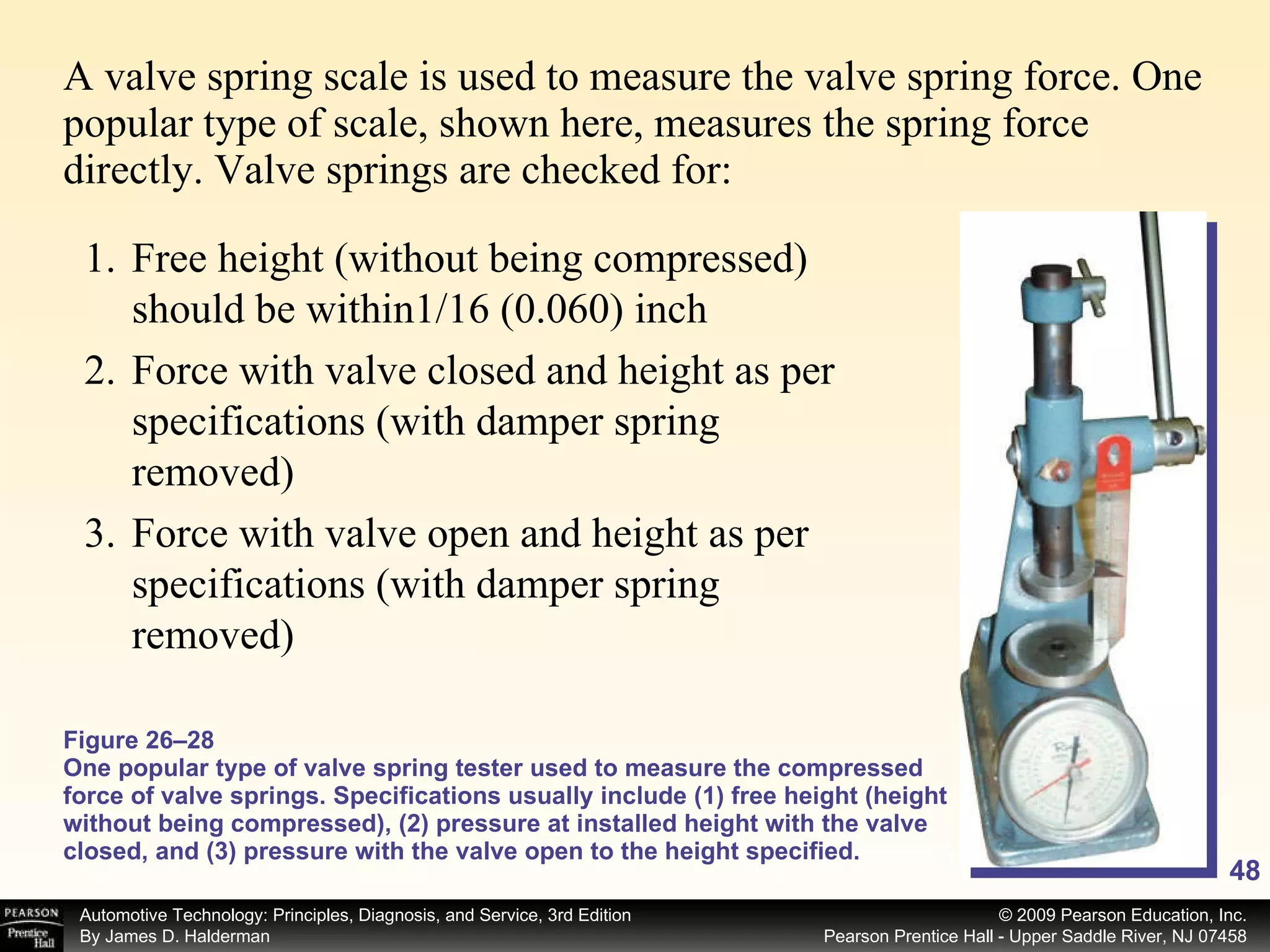 A valve spring scale is used to measure the valve spring force. One popular type of scale, shown here, measures the spring force directly. Valve springs are checked for: Figure 26–28 One popular type of valve spring tester used to measure the compressed force of valve springs. Specifications usually include (1) free height (height without being compressed), (2) pressure at installed height with the valve closed, and (3) pressure with the valve open to the height specified. Free height (without being compressed) should be within1/16 (0.060) inch Force with valve closed and height as per specifications (with damper spring removed) Force with valve open and height as per specifications (with damper spring removed) 