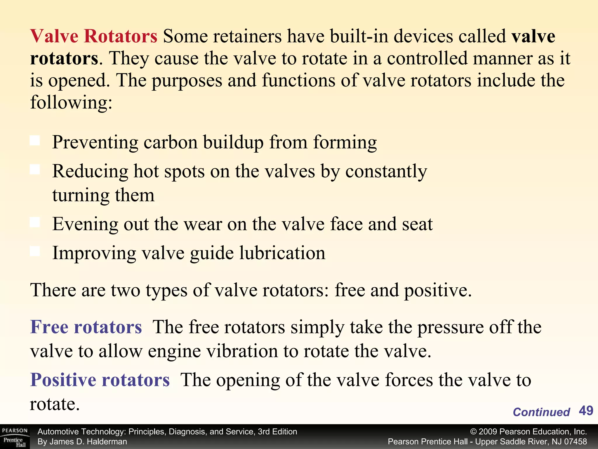 Valve Rotators  Some retainers have built-in devices called  valve rotators . They cause the valve to rotate in a controlled manner as it is opened. The purposes and functions of valve rotators include the following: Continued Preventing carbon buildup from forming Reducing hot spots on the valves by constantly turning them Evening out the wear on the valve face and seat Improving valve guide lubrication There are two types of valve rotators: free and positive. Free rotators   The free rotators simply take the pressure off the valve to allow engine vibration to rotate the valve. Positive rotators   The opening of the valve forces the valve to rotate. 