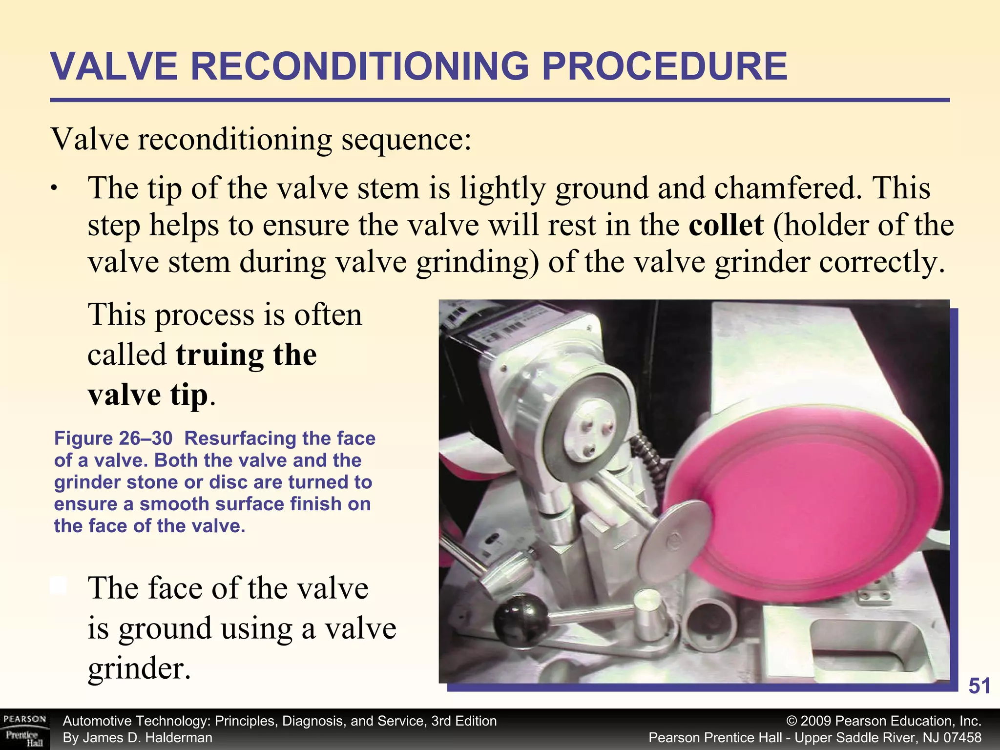 Figure 26–30  Resurfacing the face of a valve. Both the valve and the grinder stone or disc are turned to ensure a smooth surface finish on the face of the valve. The tip of the valve stem is lightly ground and chamfered. This step helps to ensure the valve will rest in the  collet  (holder of the valve stem during valve grinding) of the valve grinder correctly.  VALVE RECONDITIONING PROCEDURE Valve reconditioning sequence: The face of the valve is ground using a valve grinder.  This process is often called  truing the valve tip . 