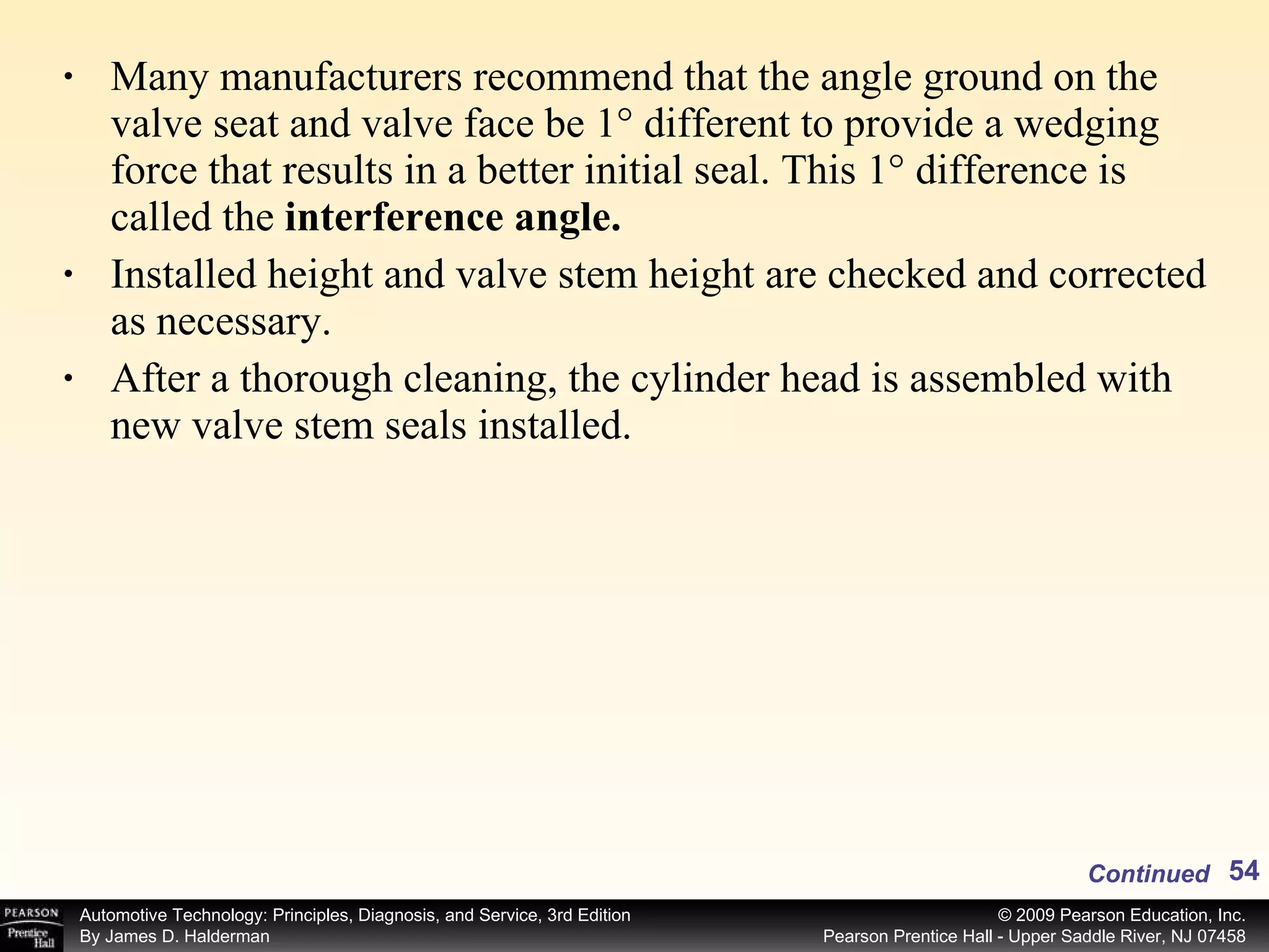 Many manufacturers recommend that the angle ground on the valve seat and valve face be 1° different to provide a wedging force that results in a better initial seal. This 1° difference is called the  interference angle. Installed height and valve stem height are checked and corrected as necessary. After a thorough cleaning, the cylinder head is assembled with new valve stem seals installed.  Continued 