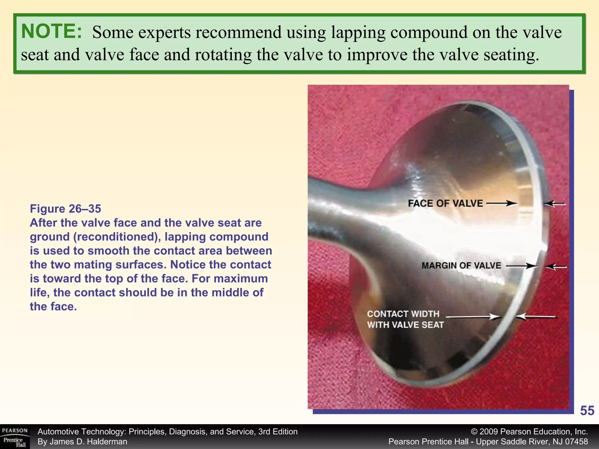 NOTE:   Some experts recommend using lapping compound on the valve seat and valve face and rotating the valve to improve the valve seating.  Figure 26–35 After the valve face and the valve seat are ground (reconditioned), lapping compound is used to smooth the contact area between the two mating surfaces. Notice the contact is toward the top of the face. For maximum life, the contact should be in the middle of the face. 