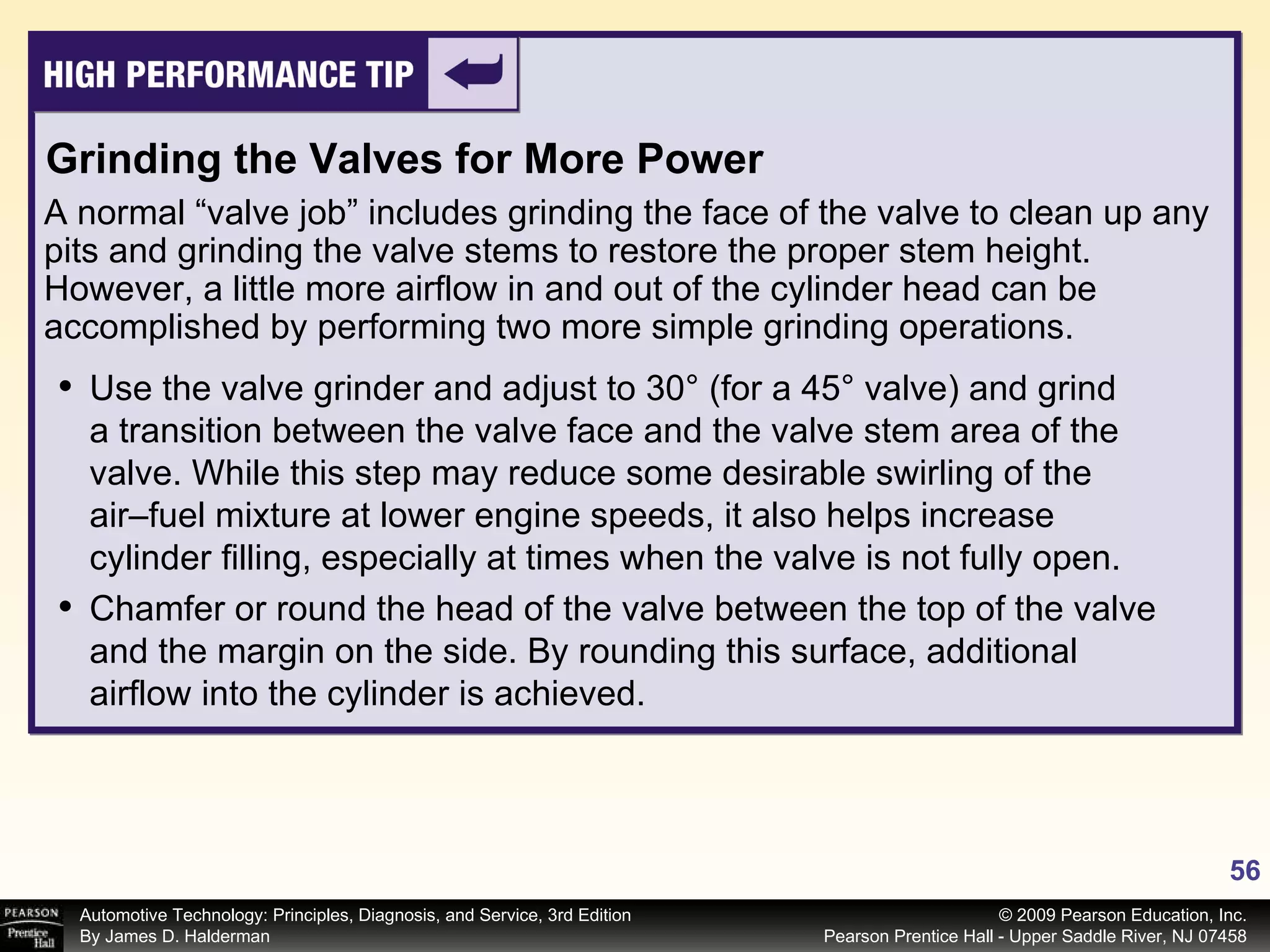 A normal “valve job” includes grinding the face of the valve to clean up any pits and grinding the valve stems to restore the proper stem height. However, a little more airflow in and out of the cylinder head can be accomplished by performing two more simple grinding operations. Use the valve grinder and adjust to 30° (for a 45° valve) and grind a transition between the valve face and the valve stem area of the valve. While this step may reduce some desirable swirling of the air–fuel mixture at lower engine speeds, it also helps increase cylinder filling, especially at times when the valve is not fully open.  Chamfer or round the head of the valve between the top of the valve and the margin on the side. By rounding this surface, additional airflow into the cylinder is achieved. Grinding the Valves for More Power 