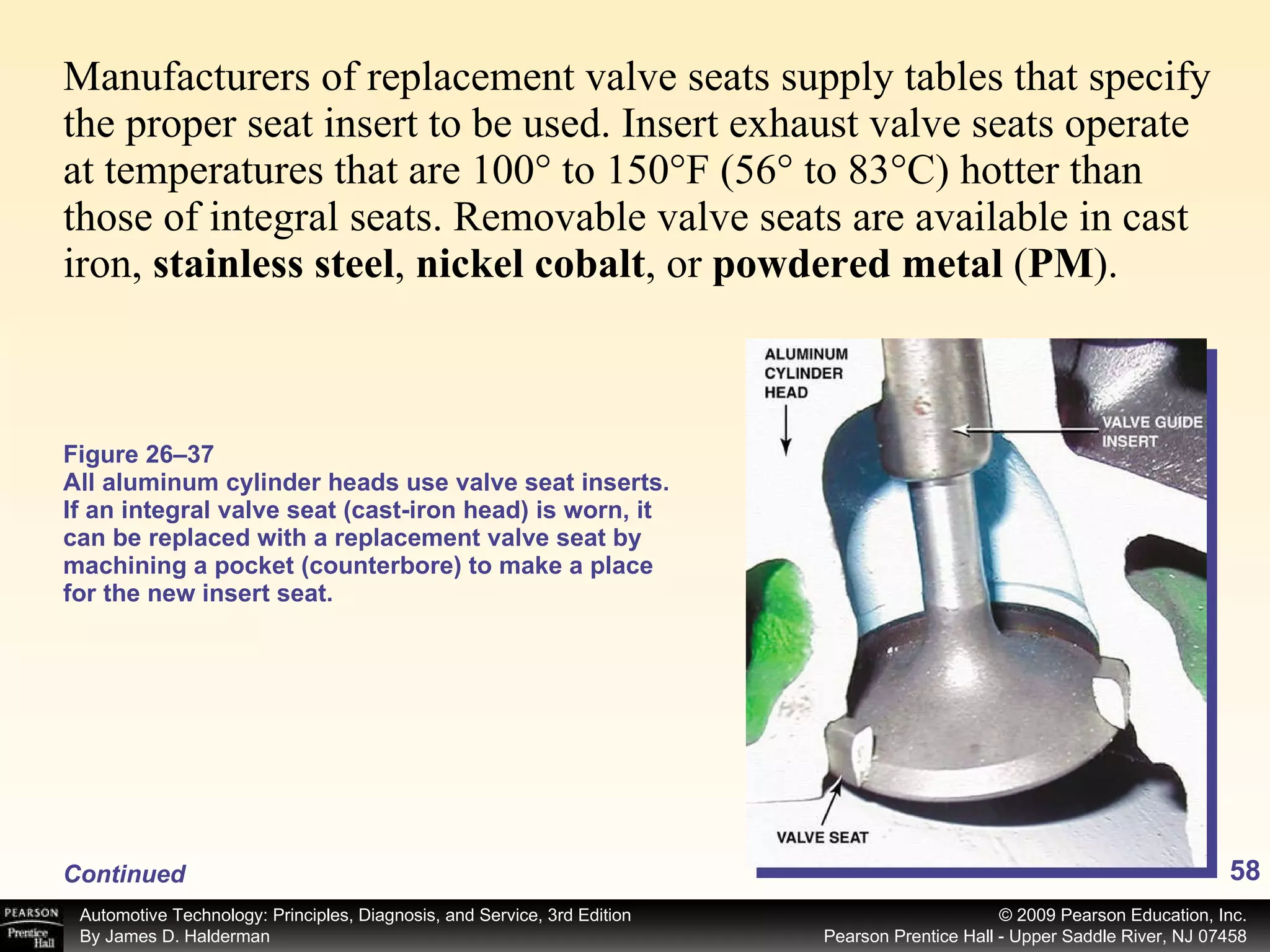 Manufacturers of replacement valve seats supply tables that specify the proper seat insert to be used. Insert exhaust valve seats operate at temperatures that are 100° to 150°F (56° to 83°C) hotter than those of integral seats. Removable valve seats are available in cast iron,  stainless steel ,  nickel cobalt , or  powdered metal  ( PM ). Figure 26–37 All aluminum cylinder heads use valve seat inserts. If an integral valve seat (cast-iron head) is worn, it can be replaced with a replacement valve seat by machining a pocket (counterbore) to make a place for the new insert seat. Continued 