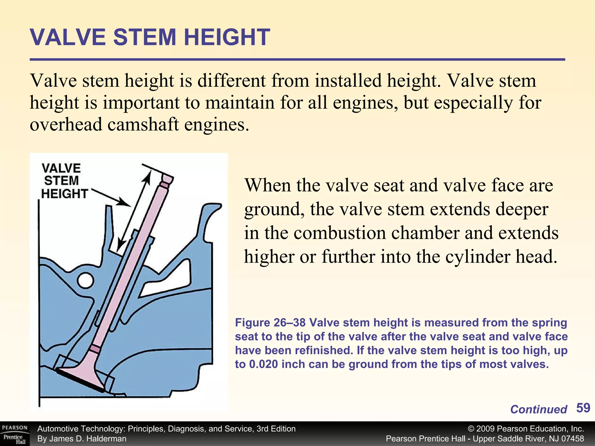 VALVE STEM HEIGHT Valve stem height is different from installed height. Valve stem height is important to maintain for all engines, but especially for overhead camshaft engines. Continued When the valve seat and valve face are ground, the valve stem extends deeper in the combustion chamber and extends higher or further into the cylinder head. Figure 26–38 Valve stem height is measured from the spring seat to the tip of the valve after the valve seat and valve face have been refinished. If the valve stem height is too high, up to 0.020 inch can be ground from the tips of most valves. 