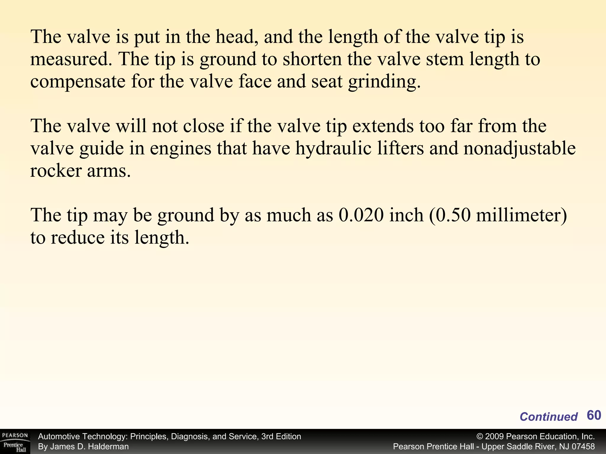 The valve is put in the head, and the length of the valve tip is measured. The tip is ground to shorten the valve stem length to compensate for the valve face and seat grinding. The valve will not close if the valve tip extends too far from the valve guide in engines that have hydraulic lifters and nonadjustable rocker arms. The tip may be ground by as much as 0.020 inch (0.50 millimeter) to reduce its length.  Continued 