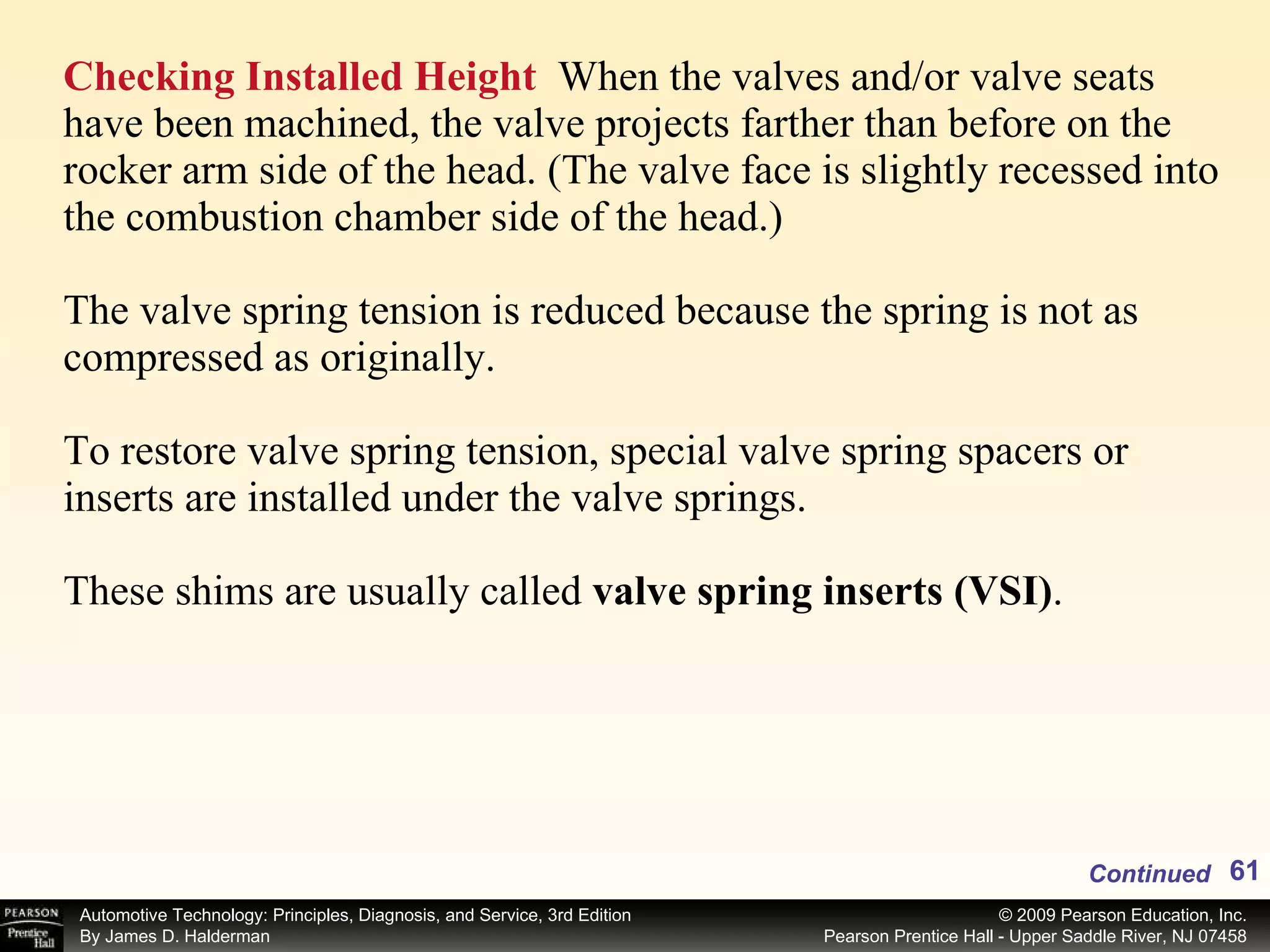 Checking Installed Height   When the valves and/or valve seats have been machined, the valve projects farther than before on the rocker arm side of the head. (The valve face is slightly recessed into the combustion chamber side of the head.) The valve spring tension is reduced because the spring is not as compressed as originally. To restore valve spring tension, special valve spring spacers or inserts are installed under the valve springs. These shims are usually called  valve spring inserts (VSI) .  Continued 
