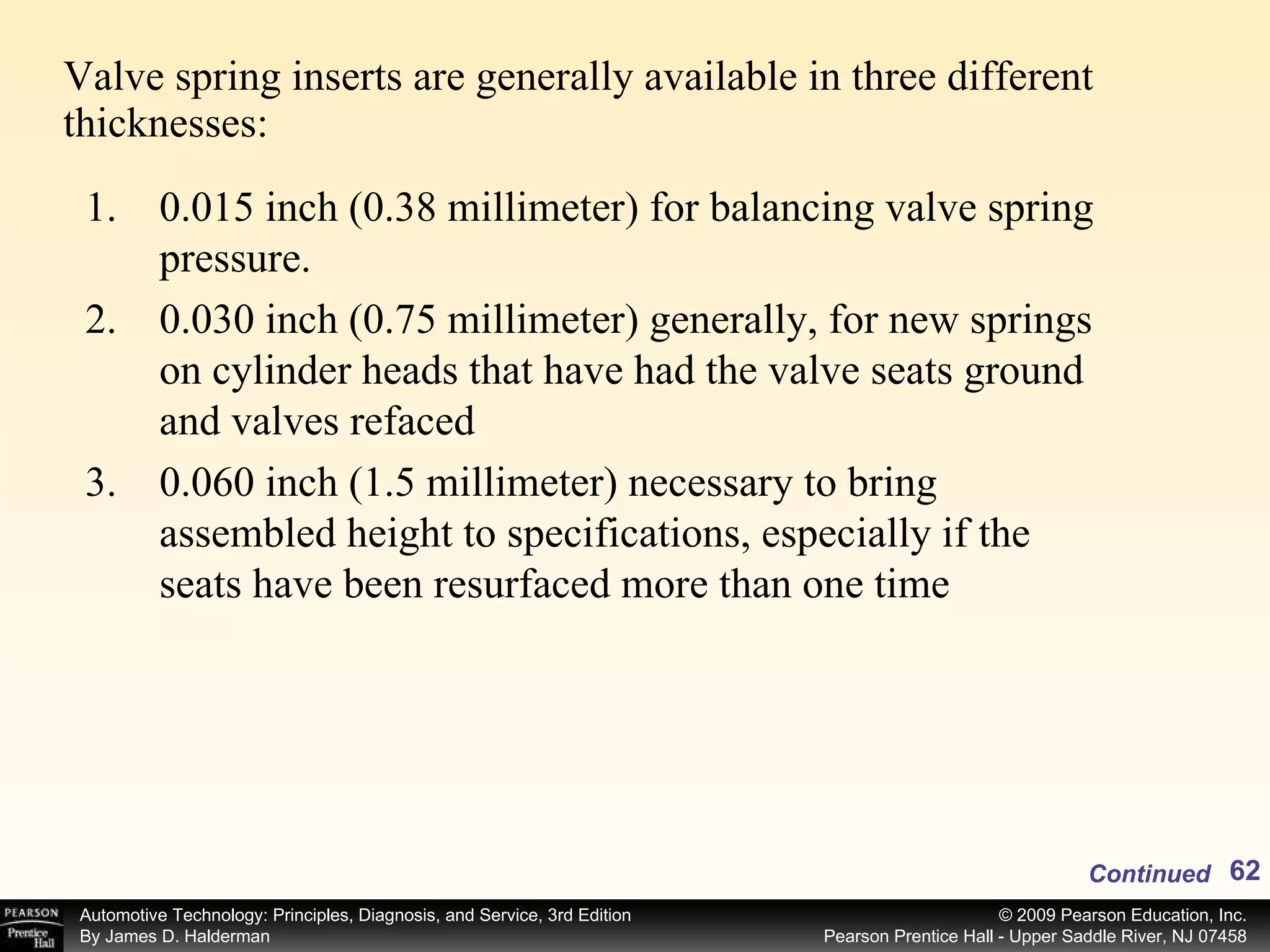 Valve spring inserts are generally available in three different thicknesses: Continued 0.015 inch (0.38 millimeter) for balancing valve spring pressure. 0.030 inch (0.75 millimeter) generally, for new springs on cylinder heads that have had the valve seats ground and valves refaced 0.060 inch (1.5 millimeter) necessary to bring assembled height to specifications, especially if the seats have been resurfaced more than one time 