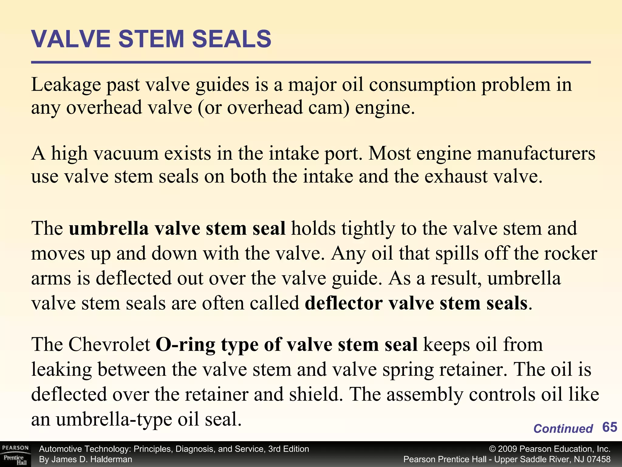 VALVE STEM SEALS Leakage past valve guides is a major oil consumption problem in any overhead valve (or overhead cam) engine. A high vacuum exists in the intake port. Most engine manufacturers use valve stem seals on both the intake and the exhaust valve. Continued The  umbrella valve stem seal  holds tightly to the valve stem and moves up and down with the valve. Any oil that spills off the rocker arms is deflected out over the valve guide. As a result, umbrella valve stem seals are often called  deflector valve stem seals . The Chevrolet  O-ring type of valve stem seal  keeps oil from leaking between the valve stem and valve spring retainer. The oil is deflected over the retainer and shield. The assembly controls oil like an umbrella-type oil seal. 