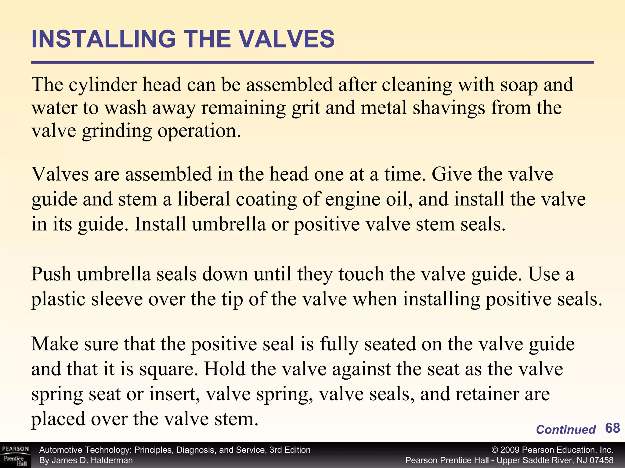 INSTALLING THE VALVES The cylinder head can be assembled after cleaning with soap and water to wash away remaining grit and metal shavings from the valve grinding operation.  Continued Valves are assembled in the head one at a time. Give the valve guide and stem a liberal coating of engine oil, and install the valve in its guide. Install umbrella or positive valve stem seals. Push umbrella seals down until they touch the valve guide. Use a plastic sleeve over the tip of the valve when installing positive seals. Make sure that the positive seal is fully seated on the valve guide and that it is square. Hold the valve against the seat as the valve spring seat or insert, valve spring, valve seals, and retainer are placed over the valve stem. 