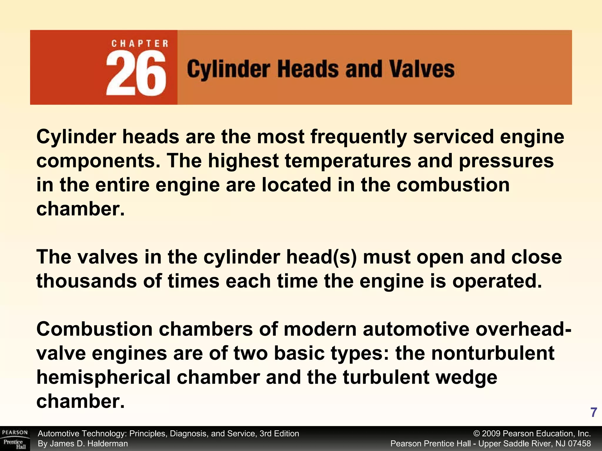 Cylinder heads are the most frequently serviced engine components. The highest temperatures and pressures in the entire engine are located in the combustion chamber. The valves in the cylinder head(s) must open and close thousands of times each time the engine is operated. Combustion chambers of modern automotive overhead-valve engines are of two basic types: the nonturbulent hemispherical chamber and the turbulent wedge chamber. 