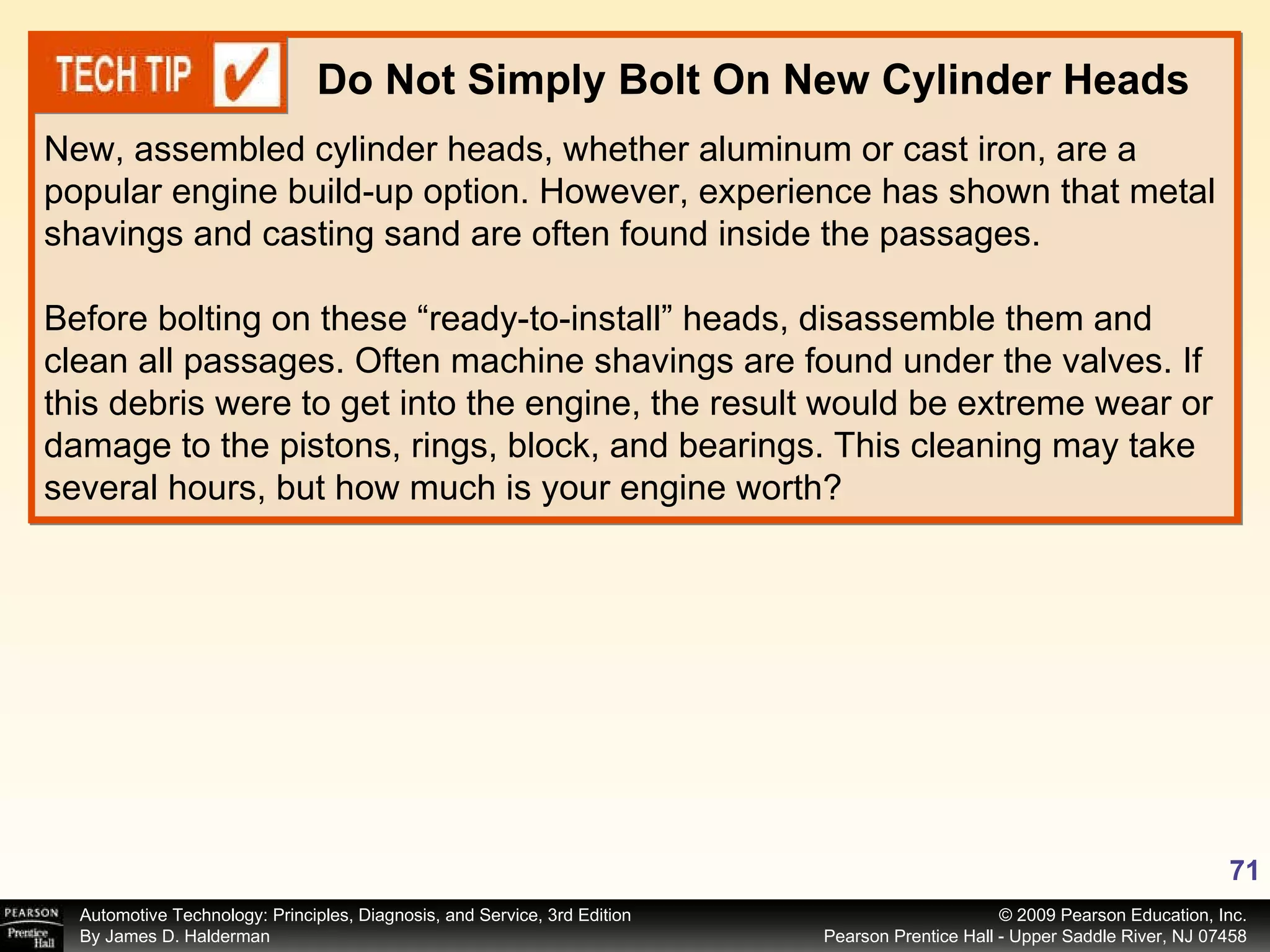 New, assembled cylinder heads, whether aluminum or cast iron, are a popular engine build-up option. However, experience has shown that metal shavings and casting sand are often found inside the passages.  Before bolting on these “ready-to-install” heads, disassemble them and clean all passages. Often machine shavings are found under the valves. If this debris were to get into the engine, the result would be extreme wear or damage to the pistons, rings, block, and bearings. This cleaning may take several hours, but how much is your engine worth? Do Not Simply Bolt On New Cylinder Heads 