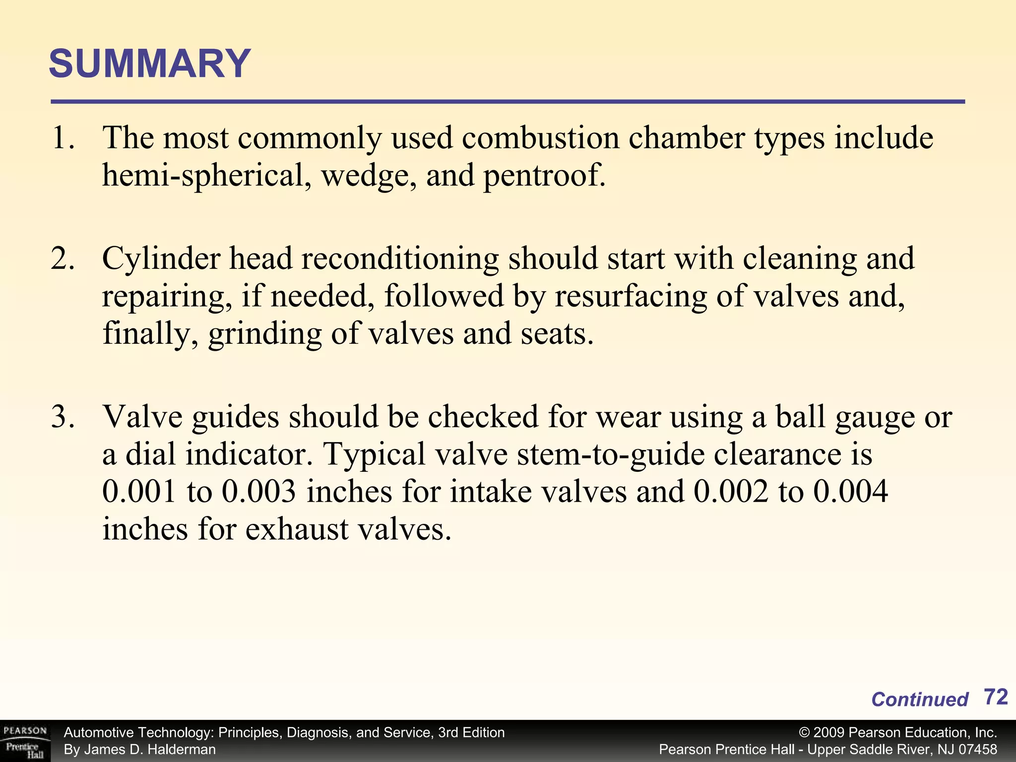 SUMMARY The most commonly used combustion chamber types include hemi-spherical, wedge, and pentroof. Cylinder head reconditioning should start with cleaning and repairing, if needed, followed by resurfacing of valves and, finally, grinding of valves and seats. Valve guides should be checked for wear using a ball gauge or a dial indicator. Typical valve stem-to-guide clearance is 0.001 to 0.003 inches for intake valves and 0.002 to 0.004 inches for exhaust valves. Continued 