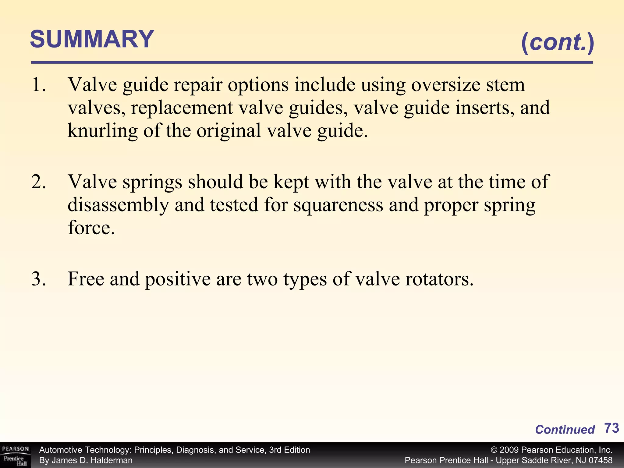 SUMMARY Valve guide repair options include using oversize stem valves, replacement valve guides, valve guide inserts, and knurling of the original valve guide. Valve springs should be kept with the valve at the time of disassembly and tested for squareness and proper spring force. Free and positive are two types of valve rotators. Continued ( cont. ) 