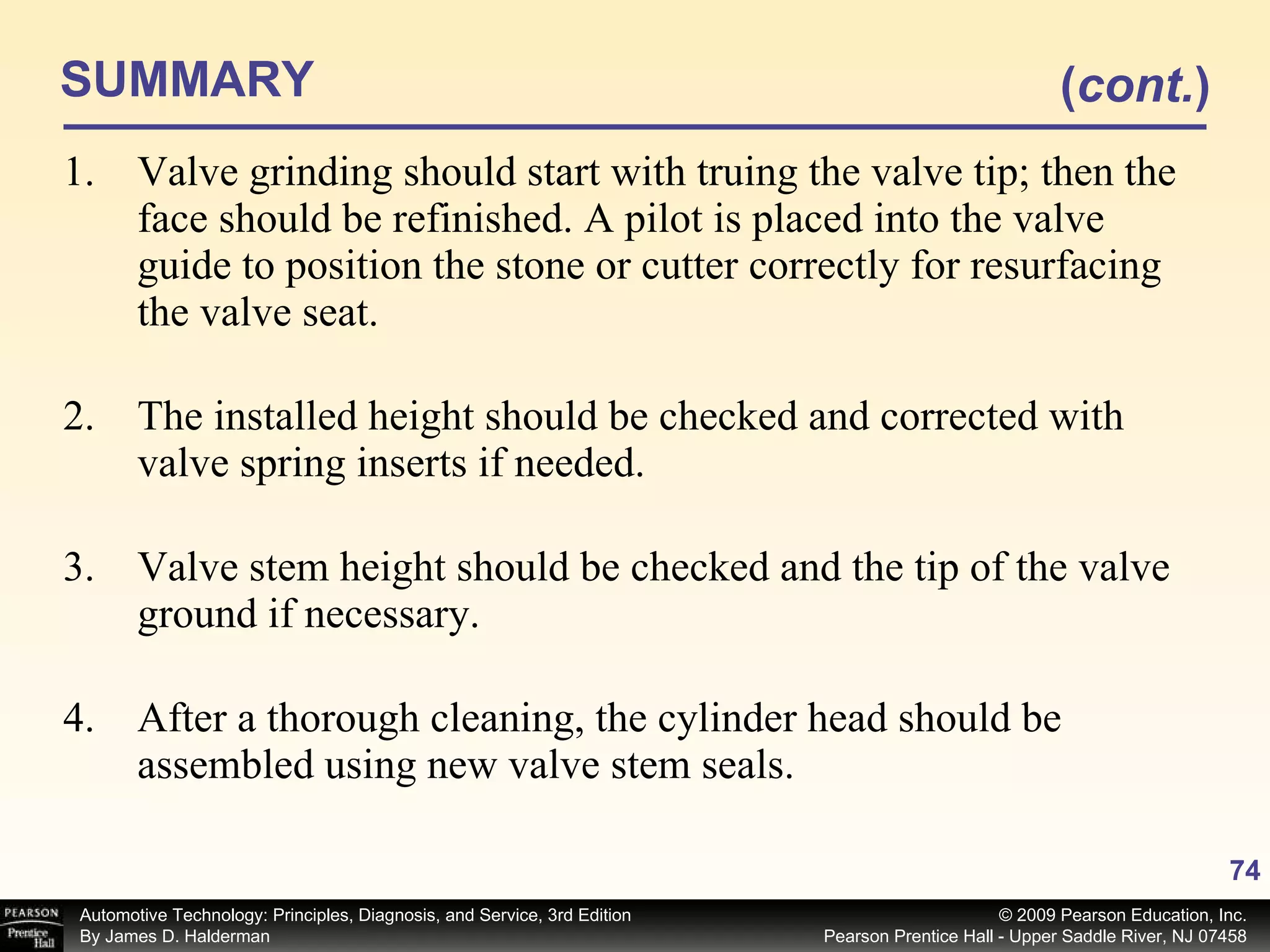 SUMMARY Valve grinding should start with truing the valve tip; then the face should be refinished. A pilot is placed into the valve guide to position the stone or cutter correctly for resurfacing the valve seat. The installed height should be checked and corrected with valve spring inserts if needed. Valve stem height should be checked and the tip of the valve ground if necessary. After a thorough cleaning, the cylinder head should be assembled using new valve stem seals. ( cont. ) 