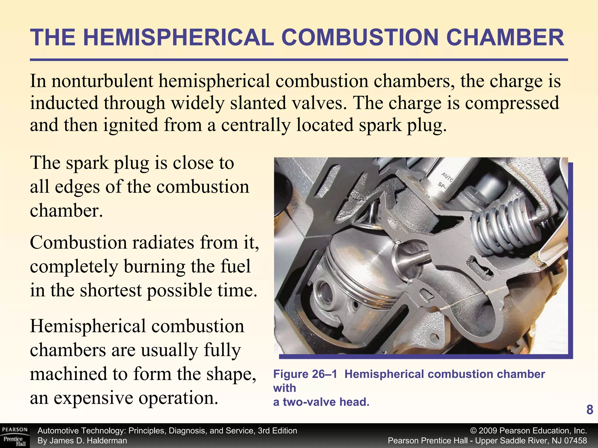 THE HEMISPHERICAL COMBUSTION CHAMBER In nonturbulent hemispherical combustion chambers, the charge is inducted through widely slanted valves. The charge is compressed and then ignited from a centrally located spark plug. The spark plug is close to all edges of the combustion chamber.  Hemispherical combustion chambers are usually fully machined to form the shape, an expensive operation. Figure 26–1  Hemispherical combustion chamber with a two-valve head. Combustion radiates from it, completely burning the fuel in the shortest possible time.  