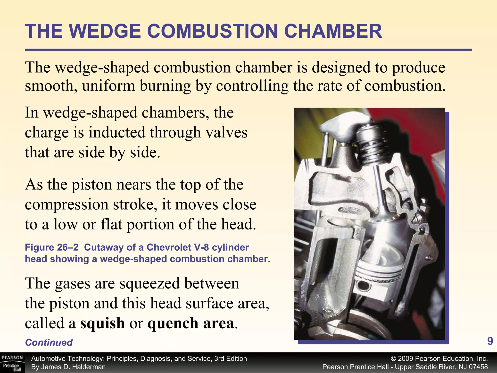 THE WEDGE COMBUSTION CHAMBER The wedge-shaped combustion chamber is designed to produce smooth, uniform burning by controlling the rate of combustion.  Figure 26–2  Cutaway of a Chevrolet V-8 cylinder head showing a wedge-shaped combustion chamber. In wedge-shaped chambers, the charge is inducted through valves that are side by side.  As the piston nears the top of the compression stroke, it moves close to a low or flat portion of the head.  Continued The gases are squeezed between the piston and this head surface area, called a  squish  or  quench area .  
