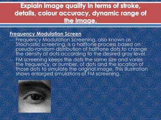 Frequency Modulation Screen
 Frequency Modulation Screening, also known as
Stochastic screening, is a halftone process based on
pseudo-random distribution of halftone dots to change
the density of dots according to the desired gray level.
 FM screening keeps the dots the same size and varies
the frequency, or number, of dots and the location of
those dots to simulate the original image. This illustration
shows enlarged simulations of FM screening.
 
