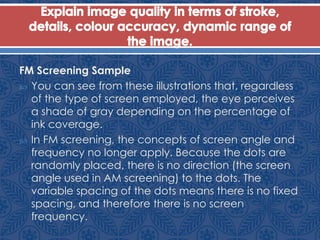 FM Screening Sample
 You can see from these illustrations that, regardless
of the type of screen employed, the eye perceives
a shade of gray depending on the percentage of
ink coverage.
 In FM screening, the concepts of screen angle and
frequency no longer apply. Because the dots are
randomly placed, there is no direction (the screen
angle used in AM screening) to the dots. The
variable spacing of the dots means there is no fixed
spacing, and therefore there is no screen
frequency.
 