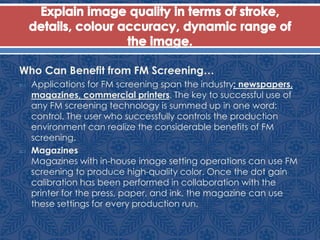 Who Can Benefit from FM Screening…
 Applications for FM screening span the industry: newspapers,
magazines, commercial printers. The key to successful use of
any FM screening technology is summed up in one word:
control. The user who successfully controls the production
environment can realize the considerable benefits of FM
screening.
 Magazines
Magazines with in-house image setting operations can use FM
screening to produce high-quality color. Once the dot gain
calibration has been performed in collaboration with the
printer for the press, paper, and ink, the magazine can use
these settings for every production run.
 